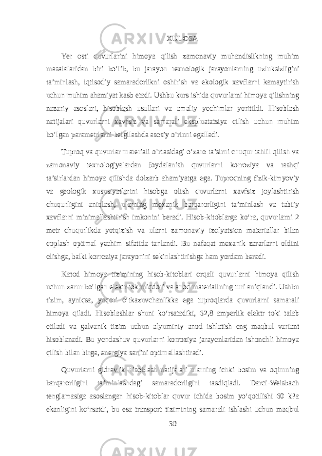 XULOSA Yer osti quvurlarini himoya qilish zamonaviy muhandislikning muhim masalalaridan biri bo‘lib, bu jarayon texnologik jarayonlarning uzluksizligini ta’minlash, iqtisodiy samaradorlikni oshirish va ekologik xavflarni kamaytirish uchun muhim ahamiyat kasb etadi. Ushbu kurs ishida quvurlarni himoya qilishning nazariy asoslari, hisoblash usullari va amaliy yechimlar yoritildi. Hisoblash natijalari quvurlarni xavfsiz va samarali ekspluatatsiya qilish uchun muhim bo‘lgan parametrlarni belgilashda asosiy o‘rinni egalladi. Tuproq va quvurlar materiali o‘rtasidagi o‘zaro ta’sirni chuqur tahlil qilish va zamonaviy texnologiyalardan foydalanish quvurlarni korroziya va tashqi ta’sirlardan himoya qilishda dolzarb ahamiyatga ega. Tuproqning fizik-kimyoviy va geologik xususiyatlarini hisobga olish quvurlarni xavfsiz joylashtirish chuqurligini aniqlash, ularning mexanik barqarorligini ta’minlash va tabiiy xavflarni minimallashtirish imkonini beradi. Hisob-kitoblarga ko‘ra, quvurlarni 2 metr chuqurlikda yotqizish va ularni zamonaviy izolyatsion materiallar bilan qoplash optimal yechim sifatida tanlandi. Bu nafaqat mexanik zararlarni oldini olishga, balki korroziya jarayonini sekinlashtirishga ham yordam beradi. Katod himoya tizimining hisob-kitoblari orqali quvurlarni himoya qilish uchun zarur bo‘lgan elektr tok miqdori va anod materialining turi aniqlandi. Ushbu tizim, ayniqsa, yuqori o‘tkazuvchanlikka ega tuproqlarda quvurlarni samarali himoya qiladi. Hisoblashlar shuni ko‘rsatadiki, 62,8 amperlik elektr toki talab etiladi va galvanik tizim uchun alyuminiy anod ishlatish eng maqbul variant hisoblanadi. Bu yondashuv quvurlarni korroziya jarayonlaridan ishonchli himoya qilish bilan birga, energiya sarfini optimallashtiradi. Quvurlarni gidravlik hisoblash natijalari ularning ichki bosim va oqimning barqarorligini ta’minlashdagi samaradorligini tasdiqladi. Darci-Weisbach tenglamasiga asoslangan hisob-kitoblar quvur ichida bosim yo‘qotilishi 60 kPa ekanligini ko‘rsatdi, bu esa transport tizimining samarali ishlashi uchun maqbul 30 