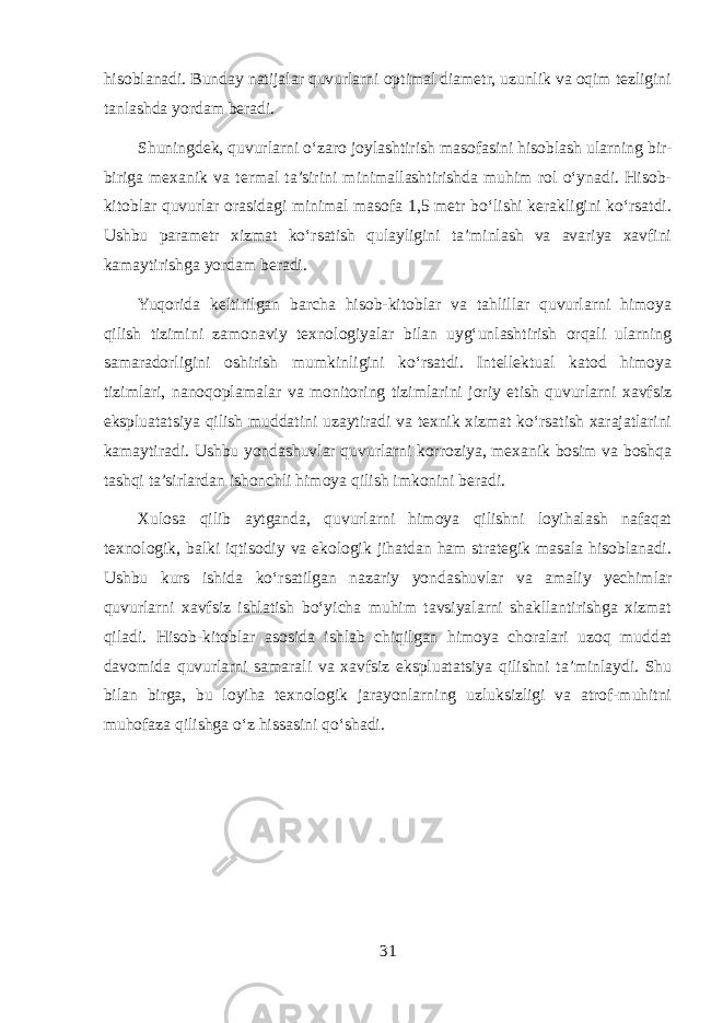 hisoblanadi. Bunday natijalar quvurlarni optimal diametr, uzunlik va oqim tezligini tanlashda yordam beradi. Shuningdek, quvurlarni o‘zaro joylashtirish masofasini hisoblash ularning bir- biriga mexanik va termal ta’sirini minimallashtirishda muhim rol o‘ynadi. Hisob- kitoblar quvurlar orasidagi minimal masofa 1,5 metr bo‘lishi kerakligini ko‘rsatdi. Ushbu parametr xizmat ko‘rsatish qulayligini ta’minlash va avariya xavfini kamaytirishga yordam beradi. Yuqorida keltirilgan barcha hisob-kitoblar va tahlillar quvurlarni himoya qilish tizimini zamonaviy texnologiyalar bilan uyg‘unlashtirish orqali ularning samaradorligini oshirish mumkinligini ko‘rsatdi. Intellektual katod himoya tizimlari, nanoqoplamalar va monitoring tizimlarini joriy etish quvurlarni xavfsiz ekspluatatsiya qilish muddatini uzaytiradi va texnik xizmat ko‘rsatish xarajatlarini kamaytiradi. Ushbu yondashuvlar quvurlarni korroziya, mexanik bosim va boshqa tashqi ta’sirlardan ishonchli himoya qilish imkonini beradi. Xulosa qilib aytganda, quvurlarni himoya qilishni loyihalash nafaqat texnologik, balki iqtisodiy va ekologik jihatdan ham strategik masala hisoblanadi. Ushbu kurs ishida ko‘rsatilgan nazariy yondashuvlar va amaliy yechimlar quvurlarni xavfsiz ishlatish bo‘yicha muhim tavsiyalarni shakllantirishga xizmat qiladi. Hisob-kitoblar asosida ishlab chiqilgan himoya choralari uzoq muddat davomida quvurlarni samarali va xavfsiz ekspluatatsiya qilishni ta’minlaydi. Shu bilan birga, bu loyiha texnologik jarayonlarning uzluksizligi va atrof-muhitni muhofaza qilishga o‘z hissasini qo‘shadi. 31 