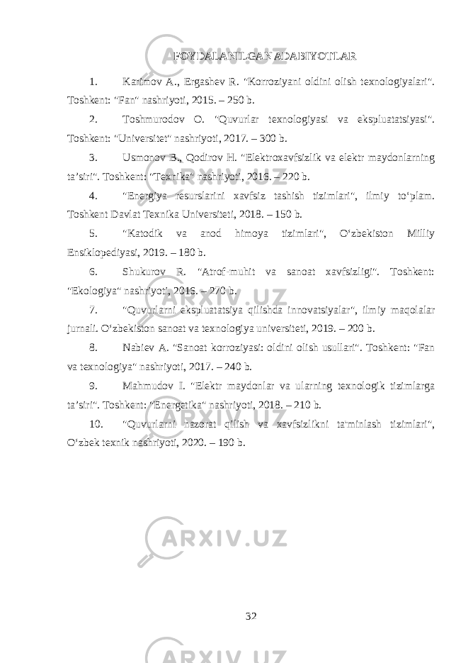 FOYDALANILGAN ADABIYOTLAR 1. Karimov A., Ergashev R. &#34;Korroziyani oldini olish texnologiyalari&#34;. Toshkent: &#34;Fan&#34; nashriyoti, 2015. – 250 b. 2. Toshmurodov O. &#34;Quvurlar texnologiyasi va ekspluatatsiyasi&#34;. Toshkent: &#34;Universitet&#34; nashriyoti, 2017. – 300 b. 3. Usmonov B., Qodirov H. &#34;Elektroxavfsizlik va elektr maydonlarning ta’siri&#34;. Toshkent: &#34;Texnika&#34; nashriyoti, 2016. – 220 b. 4. &#34;Energiya resurslarini xavfsiz tashish tizimlari&#34;, ilmiy to‘plam. Toshkent Davlat Texnika Universiteti, 2018. – 150 b. 5. &#34;Katodik va anod himoya tizimlari&#34;, O‘zbekiston Milliy Ensiklopediyasi, 2019. – 180 b. 6. Shukurov R. &#34;Atrof-muhit va sanoat xavfsizligi&#34;. Toshkent: &#34;Ekologiya&#34; nashriyoti, 2016. – 270 b. 7. &#34;Quvurlarni ekspluatatsiya qilishda innovatsiyalar&#34;, ilmiy maqolalar jurnali. O‘zbekiston sanoat va texnologiya universiteti, 2019. – 200 b. 8. Nabiev A. &#34;Sanoat korroziyasi: oldini olish usullari&#34;. Toshkent: &#34;Fan va texnologiya&#34; nashriyoti, 2017. – 240 b. 9. Mahmudov I. &#34;Elektr maydonlar va ularning texnologik tizimlarga ta’siri&#34;. Toshkent: &#34;Energetika&#34; nashriyoti, 2018. – 210 b. 10. &#34;Quvurlarni nazorat qilish va xavfsizlikni ta&#39;minlash tizimlari&#34;, O‘zbek texnik nashriyoti, 2020. – 190 b. 32 