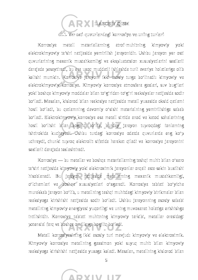 I. ASOSIY QISM 1.1. Yer osti quvurlardagi korroziya va uning turlari Korroziya metall materiallarning atrof-muhitning kimyoviy yoki elektrokimyoviy ta’siri natijasida yemirilish jarayonidir. Ushbu jarayon yer osti quvurlarining mexanik mustahkamligi va ekspluatatsion xususiyatlarini sezilarli darajada pasaytiradi, bu esa uzoq muddatli ishlashda turli avariya holatlariga olib kelishi mumkin. Korroziya jarayoni ikki asosiy turga bo‘linadi: kimyoviy va elektrokimyoviy korroziya. Kimyoviy korroziya atmosfera gazlari, suv bug‘lari yoki boshqa kimyoviy moddalar bilan to‘g‘ridan-to‘g‘ri reaksiyalar natijasida sodir bo‘ladi. Masalan, kislorod bilan reaktsiya natijasida metall yuzasida oksid qatlami hosil bo‘ladi, bu qatlamning davomiy o‘sishi materialning yemirilishiga sabab bo‘ladi. Elektrokimyoviy korroziya esa metall sirtida anod va katod sohalarining hosil bo‘lishi bilan bog‘liq bo‘lib, bunday jarayon tuproqdagi ionlarning ishtirokida kuchayadi. Ushbu turdagi korroziya odatda quvurlarda eng ko‘p uchraydi, chunki tuproq elektrolit sifatida harakat qiladi va korroziya jarayonini sezilarli darajada tezlashtiradi. Korroziya — bu metallar va boshqa materiallarning tashqi muhit bilan o‘zaro ta’siri natijasida kimyoviy yoki elektroximik jarayonlar orqali asta-sekin buzilishi hisoblanadi. Bu jarayon natijasida metallarning mexanik mustahkamligi, o‘lchamlari va boshqa xususiyatlari o‘zgaradi. Korroziya tabiati bo‘yicha murakkab jarayon bo‘lib, u metallning tashqi muhitdagi kimyoviy birikmalar bilan reaksiyaga kirishishi natijasida sodir bo‘ladi. Ushbu jarayonning asosiy sababi metallning kimyoviy energiyasi yuqoriligi va uning muvozanat holatiga erishishga intilishidir. Korroziya tabiati muhitning kimyoviy tarkibi, metallar orasidagi potensial farq va boshqa omillarga bog‘liq bo‘ladi. Metall korroziyasining ikki asosiy turi mavjud: kimyoviy va elektroximik. Kimyoviy korroziya metallning gazsimon yoki suyuq muhit bilan kimyoviy reaksiyaga kirishishi natijasida yuzaga keladi. Masalan, metallning kislorod bilan 5 