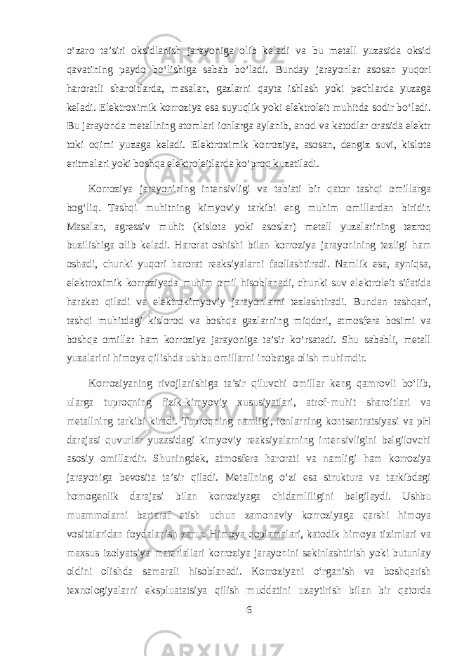 o‘zaro ta’siri oksidlanish jarayoniga olib keladi va bu metall yuzasida oksid qavatining paydo bo‘lishiga sabab bo‘ladi. Bunday jarayonlar asosan yuqori haroratli sharoitlarda, masalan, gazlarni qayta ishlash yoki pechlarda yuzaga keladi. Elektroximik korroziya esa suyuqlik yoki elektroleit muhitda sodir bo‘ladi. Bu jarayonda metallning atomlari ionlarga aylanib, anod va katodlar orasida elektr toki oqimi yuzaga keladi. Elektroximik korroziya, asosan, dengiz suvi, kislota eritmalari yoki boshqa elektroleitlarda ko‘proq kuzatiladi. Korroziya jarayonining intensivligi va tabiati bir qator tashqi omillarga bog‘liq. Tashqi muhitning kimyoviy tarkibi eng muhim omillardan biridir. Masalan, agressiv muhit (kislota yoki asoslar) metall yuzalarining tezroq buzilishiga olib keladi. Harorat oshishi bilan korroziya jarayonining tezligi ham oshadi, chunki yuqori harorat reaksiyalarni faollashtiradi. Namlik esa, ayniqsa, elektroximik korroziyada muhim omil hisoblanadi, chunki suv elektroleit sifatida harakat qiladi va elektrokimyoviy jarayonlarni tezlashtiradi. Bundan tashqari, tashqi muhitdagi kislorod va boshqa gazlarning miqdori, atmosfera bosimi va boshqa omillar ham korroziya jarayoniga ta’sir ko‘rsatadi. Shu sababli, metall yuzalarini himoya qilishda ushbu omillarni inobatga olish muhimdir. Korroziyaning rivojlanishiga ta’sir qiluvchi omillar keng qamrovli bo‘lib, ularga tuproqning fizik-kimyoviy xususiyatlari, atrof-muhit sharoitlari va metallning tarkibi kiradi. Tuproqning namligi, ionlarning kontsentratsiyasi va pH darajasi quvurlar yuzasidagi kimyoviy reaksiyalarning intensivligini belgilovchi asosiy omillardir. Shuningdek, atmosfera harorati va namligi ham korroziya jarayoniga bevosita ta’sir qiladi. Metallning o‘zi esa struktura va tarkibdagi homogenlik darajasi bilan korroziyaga chidamliligini belgilaydi. Ushbu muammolarni bartaraf etish uchun zamonaviy korroziyaga qarshi himoya vositalaridan foydalanish zarur. Himoya qoplamalari, katodik himoya tizimlari va maxsus izolyatsiya materiallari korroziya jarayonini sekinlashtirish yoki butunlay oldini olishda samarali hisoblanadi. Korroziyani o‘rganish va boshqarish texnologiyalarni ekspluatatsiya qilish muddatini uzaytirish bilan bir qatorda 6 