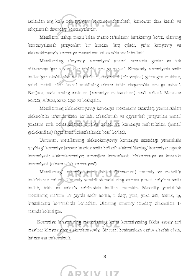 Bulardan eng ko`p uchraydigani korrozion charchash, korrozion darz kеtish va ishqalanish davridagi korroziyalardir. Metallarni tashqi muxit bilan o‘zaro ta’sirlarini harakteriga ko‘ra, ularning korroziyalanish jarayonlari bir biridan farq qiladi, ya’ni kimyoviy va elektrokimyoviy korroziya mexanizmilari asosida sodir bo‘ladi. Metallarning kimyoviy korroziyasi yuqori haroratda gazlar va tok o‘tkazmaydigan suyuqliklar ta’sirida amalga oshadi. Kimyoviy korroziyada sodir bo‘ladigan oksidlanish va qaytarilish jarayonlari (bir vaqtda) geterogen muhitda, ya’ni metall bilan tashqi muhitning o‘zaro ta’sir chegarasida amalga oshadi. Natijada, metallarning oksidlari (korroziya mahsulotlari) hosil bo‘ladi. Masalan: Fe2O3, Al2O3, ZnO, Cyo va boshqalar. Metallarning elektrokimyoviy korroziya mexanizmi asosidagi yemirilishlari elektrolitlar ta’sirida sodir bo‘ladi. Oksidlanish va qaytarilish jarayonlari metall yuzasini turli uchastkalarida amalga oshadi va korroziya mahsulotlari (metall gidroksidlari) faqat anod uchastkalarida hosil bo‘ladi. Umuman, metallarning elektrokimyoviy korroziya asosidagi yemirilishi quyidagi korroziya jarayonlararida sodir bo‘ladi: elektrolitlardagi korroziya; tuprok korroziyasi; elektrokorroziya; atmosfera korroziyasi; biokorroziya va kontrakt korroziyasi (o‘zaro ta’sir korroziyasi). Metallardagi korroziya yemirilishlari (jaroxatlari) umumiy va mahalliy ko‘rinishda bo‘ladi. Umumiy yemirilish metallning xamma yuzasi bo‘yicha sodir bo‘lib, tekis va notekis ko‘rinishda bo‘lishi mumkin. Maxalliy yemirilish metallning ma’lum bir joyida sodir bo‘lib, u dog‘, yara, yuza osti, teshik, ip, kristallararo ko‘rinishida bo‘ladilar. Ularning umumiy tarzdagi chizmalari 1- rasmda keltirilgan. Korroziya jarayonining mexanizmiga koʻra korroziyaning ikkita asosiy turi mavjud: kimyoviy va elektrokimyoviy. Bir turni boshqasidan qatʻiy ajratish qiyin, baʻzan esa imkonsizdir. 8 