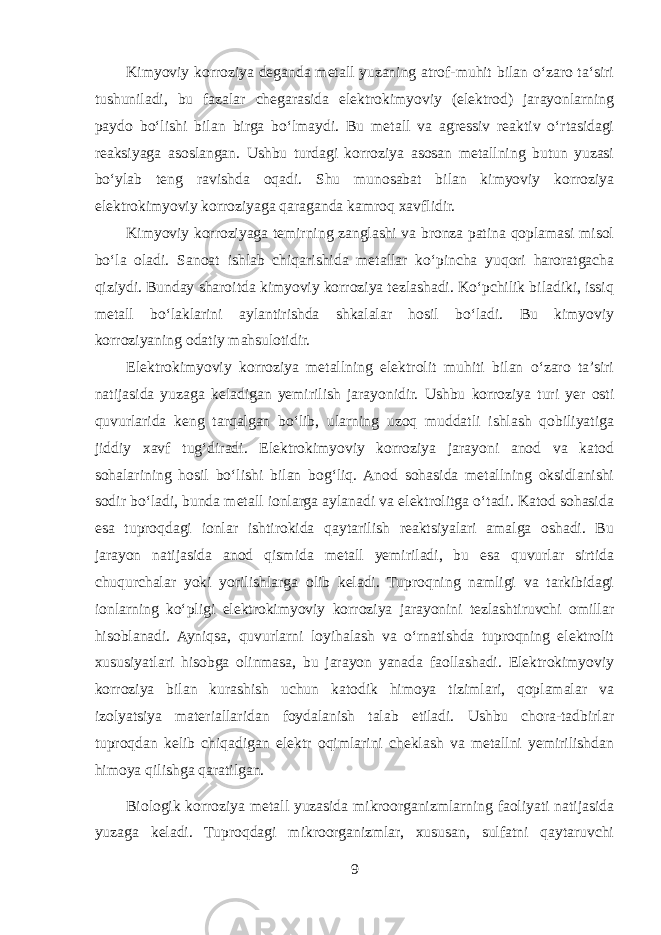 Kimyoviy korroziya deganda metall yuzaning atrof-muhit bilan oʻzaro taʻsiri tushuniladi, bu fazalar chegarasida elektrokimyoviy (elektrod) jarayonlarning paydo boʻlishi bilan birga boʻlmaydi. Bu metall va agressiv reaktiv oʻrtasidagi reaksiyaga asoslangan. Ushbu turdagi korroziya asosan metallning butun yuzasi boʻylab teng ravishda oqadi. Shu munosabat bilan kimyoviy korroziya elektrokimyoviy korroziyaga qaraganda kamroq xavflidir. Kimyoviy korroziyaga temirning zanglashi va bronza patina qoplamasi misol boʻla oladi. Sanoat ishlab chiqarishida metallar koʻpincha yuqori haroratgacha qiziydi. Bunday sharoitda kimyoviy korroziya tezlashadi. Koʻpchilik biladiki, issiq metall boʻlaklarini aylantirishda shkalalar hosil boʻladi. Bu kimyoviy korroziyaning odatiy mahsulotidir. Elektrokimyoviy korroziya metallning elektrolit muhiti bilan o‘zaro ta’siri natijasida yuzaga keladigan yemirilish jarayonidir. Ushbu korroziya turi yer osti quvurlarida keng tarqalgan bo‘lib, ularning uzoq muddatli ishlash qobiliyatiga jiddiy xavf tug‘diradi. Elektrokimyoviy korroziya jarayoni anod va katod sohalarining hosil bo‘lishi bilan bog‘liq. Anod sohasida metallning oksidlanishi sodir bo‘ladi, bunda metall ionlarga aylanadi va elektrolitga o‘tadi. Katod sohasida esa tuproqdagi ionlar ishtirokida qaytarilish reaktsiyalari amalga oshadi. Bu jarayon natijasida anod qismida metall yemiriladi, bu esa quvurlar sirtida chuqurchalar yoki yorilishlarga olib keladi. Tuproqning namligi va tarkibidagi ionlarning ko‘pligi elektrokimyoviy korroziya jarayonini tezlashtiruvchi omillar hisoblanadi. Ayniqsa, quvurlarni loyihalash va o‘rnatishda tuproqning elektrolit xususiyatlari hisobga olinmasa, bu jarayon yanada faollashadi. Elektrokimyoviy korroziya bilan kurashish uchun katodik himoya tizimlari, qoplamalar va izolyatsiya materiallaridan foydalanish talab etiladi. Ushbu chora-tadbirlar tuproqdan kelib chiqadigan elektr oqimlarini cheklash va metallni yemirilishdan himoya qilishga qaratilgan. Biologik korroziya metall yuzasida mikroorganizmlarning faoliyati natijasida yuzaga keladi. Tuproqdagi mikroorganizmlar, xususan, sulfatni qaytaruvchi 9 