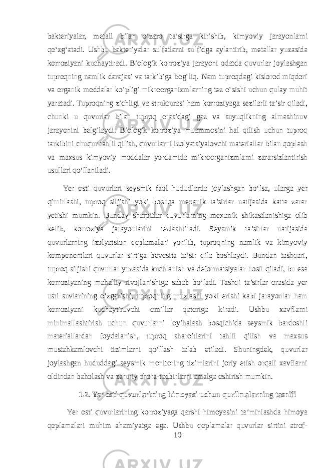 bakteriyalar, metall bilan o‘zaro ta’sirga kirishib, kimyoviy jarayonlarni qo‘zg‘atadi. Ushbu bakteriyalar sulfatlarni sulfidga aylantirib, metallar yuzasida korroziyani kuchaytiradi. Biologik korroziya jarayoni odatda quvurlar joylashgan tuproqning namlik darajasi va tarkibiga bog‘liq. Nam tuproqdagi kislorod miqdori va organik moddalar ko‘pligi mikroorganizmlarning tez o‘sishi uchun qulay muhit yaratadi. Tuproqning zichligi va strukturasi ham korroziyaga sezilarli ta’sir qiladi, chunki u quvurlar bilan tuproq orasidagi gaz va suyuqlikning almashinuv jarayonini belgilaydi. Biologik korroziya muammosini hal qilish uchun tuproq tarkibini chuqur tahlil qilish, quvurlarni izolyatsiyalovchi materiallar bilan qoplash va maxsus kimyoviy moddalar yordamida mikroorganizmlarni zararsizlantirish usullari qo‘llaniladi. Yer osti quvurlari seysmik faol hududlarda joylashgan bo‘lsa, ularga yer qimirlashi, tuproq siljishi yoki boshqa mexanik ta’sirlar natijasida katta zarar yetishi mumkin. Bunday sharoitlar quvurlarning mexanik shikastlanishiga olib kelib, korroziya jarayonlarini tezlashtiradi. Seysmik ta’sirlar natijasida quvurlarning izolyatsion qoplamalari yorilib, tuproqning namlik va kimyoviy komponentlari quvurlar sirtiga bevosita ta’sir qila boshlaydi. Bundan tashqari, tuproq siljishi quvurlar yuzasida kuchlanish va deformatsiyalar hosil qiladi, bu esa korroziyaning mahalliy rivojlanishiga sabab bo‘ladi. Tashqi ta’sirlar orasida yer usti suvlarining o‘zgarishi, tuproqning muzlashi yoki erishi kabi jarayonlar ham korroziyani kuchaytiruvchi omillar qatoriga kiradi. Ushbu xavflarni minimallashtirish uchun quvurlarni loyihalash bosqichida seysmik bardoshli materiallardan foydalanish, tuproq sharoitlarini tahlil qilish va maxsus mustahkamlovchi tizimlarni qo‘llash talab etiladi. Shuningdek, quvurlar joylashgan hududdagi seysmik monitoring tizimlarini joriy etish orqali xavflarni oldindan baholash va zaruriy chora-tadbirlarni amalga oshirish mumkin. 1.2. Yer osti quvurlarining himoyasi uchun qurilmalarning tasnifi Yer osti quvurlarining korroziyaga qarshi himoyasini ta’minlashda himoya qoplamalari muhim ahamiyatga ega. Ushbu qoplamalar quvurlar sirtini atrof- 10 