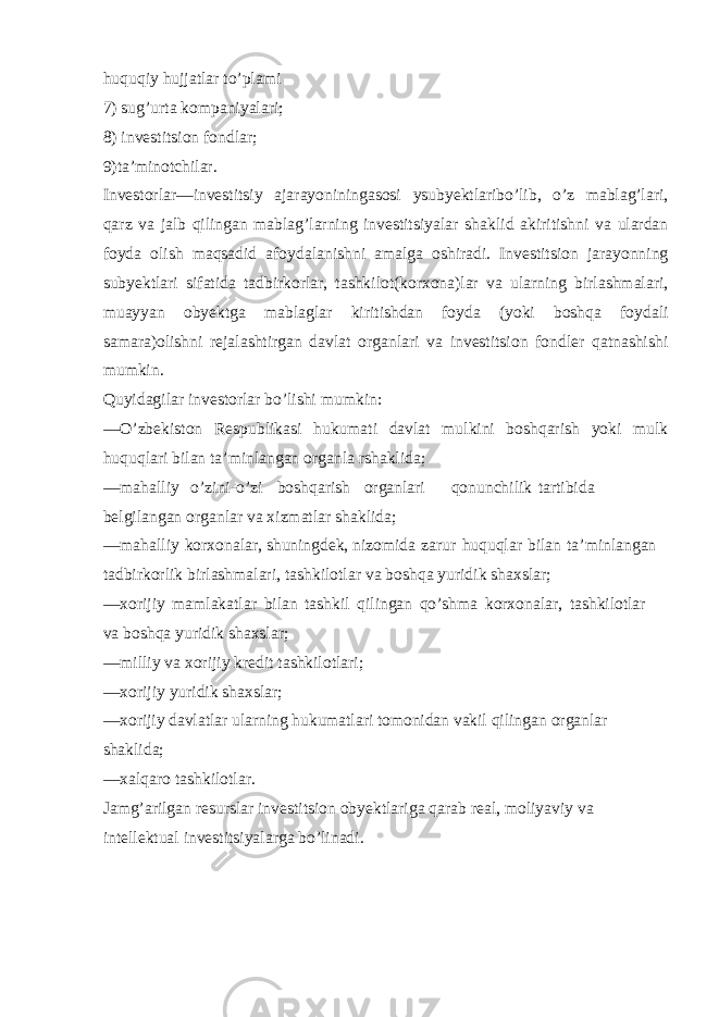 huquqiy hujjatlar to’plami 7) sug’urta kompaniyalari; 8) investitsion fondlar; 9)ta’minotchilar. Investorlar—investitsiy ajarayoniningasosi ysubyektlaribo’lib, o’z mablag’lari, qarz va jalb qilingan mablag’larning investitsiyalar shaklid akiritishni va ulardan foyda olish maqsadid afoydalanishni amalga oshiradi. Investitsion jarayonning subyektlari sifatida tadbirkorlar, tashkilot(korxona)lar va ularning birlashmalari, muayyan obyektga mablaglar kiritishdan foyda (yoki boshqa foydali samara)olishni rejalashtirgan davlat organlari va investitsion fondler qatnashishi mumkin. Quyidagilar investorlar bo’lishi mumkin: —O’zbekiston Respublikasi hukumati davlat mulkini boshqarish yoki mulk huquqlari bilan ta’minlangan organla rshaklida; —mahalliy o’zini-o’zi boshqarish organlari qonunchilik tartibida belgilangan organlar va xizmatlar shaklida; —mahalliy korxonalar, shuningdek, nizomida zarur huquqlar bilan ta’minlangan tadbirkorlik birlashmalari, tashkilotlar va boshqa yuridik shaxslar; —xorijiy mamlakatlar bilan tashkil qilingan qo’shma korxonalar, tashkilotlar va boshqa yuridik shaxslar; —milliy va xorijiy kredit tashkilotlari; —xorijiy yuridik shaxslar; —xorijiy davlatlar ularning hukumatlari tomonidan vakil qilingan organlar shaklida; —xalqaro tashkilotlar. Jamg’arilgan resurslar investitsion obyektlariga qarab real, moliyaviy va intellektual investitsiyalarga bo’linadi. 