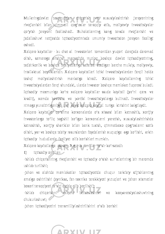 Mulkningdavlat tasarrufidan chiqarish va xususiylashtirish jarayonining rivojlanishi bilan qimmatli qog’ozlar taraqqiy etib, moliyaviy investitsiyalar qo’yish jarayoni faollashadi. Buholatlarning keng tarzda rivojlanishi va jadallashuvi natijasida iqtisodiyotimizda umumiy investitsion jarayon faolligi oshadi. Xalqaro kapitallar - bu chet el investorlari tomonidan yuqori darajada daromad olish, samaraga erishish maqsadida mutloq boshqa davlat iqtisodiyotining, tadbirkorlik va boshqa faoliyatlariga safarbar etadigan barcha mulkiy, moliyaviy, intellektual boyliklaridir. Xalqaro kapitallari ichki investitsiyalardan farqli holda tashqi moliyalashtirish manbaiga kiradi. Xalqaro kapitallarning ichki investitsiyalardan farqi shundaki, ularda investor boshqa mamlakat fuqarosi buladi. Iqtisodiy mazmuniga ko’ra xalqaro kapitallar ssuda kapitali (ya’ni qarz va kredit), xamda bevosita va portfel investitsiyalarga bulinadi. Investitsiyalar nimaga yunaltirilganligi ular kaysi xalqaro kapital turiga kirishini belgilaydi. Xalqaro kapitallar qo’shma korxonalarda o’z xissasi bilan katnashib, xorijiy investorlarga to’liq tegishli bo’lgan korxonalarni yaratish, xususiylashtirishda katnashish, xorijiy sheriklar bilan bank tuzish, qimmatbaxo qog’ozlarni sotib olishi, yer va boshqa tabiiy resurslardan foydalanish xuquqiga ega bo’lishi, erkin iqtisodiy hududlarda faoliyat olib borishlari mumkin. Xalqaro kapitallarga asosan 2 gurux omillar ta’sir ko’rsatadi: 1) iqtisodiy omillar: -ishlab chiqarishning rivojlanishi va iqtisodiy o’sish sur’atlarining bir maromda ushlab turilishi; -jahon va alohida mamlakatlar iqtisodiyotida chuqur tarkibiy siljishlarning amalga oshirilishi (ayniksa, fan-texnika tarakkiyoti yutuqlari va jahon xizmatlar bozori taraqqiyoti ta’siri ostida olib borilishi); -ishlab chiqarishni xalqaro ixtisoslashuvi va kooperatsiyalashuvining chukurlashuvi; -jahon iqtisodiyotini transmilliylashtirilishini o’sib borishi 