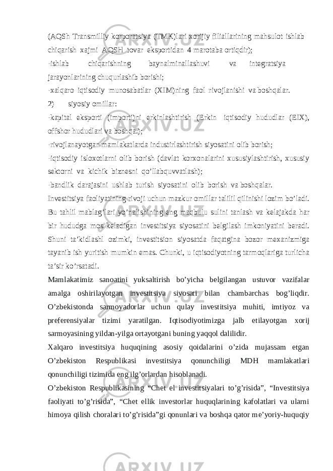 (AQSh Transmilliy korporatsiya (TMK)lari xorijiy filiallarining mahsulot ishlab chiqarish xajmi AQSH tovar eksportidan 4 marotaba ortiqdir); -ishlab chiqarishning baynalminallashuvi va integratsiya jarayonlarining chuqurlashib borishi; -xalqaro iqtisodiy munosabatlar (XIM)ning faol rivojlanishi va boshqalar. 2) siyosiy omillar: -kapital eksporti (importi)ni erkinlashtirish (Erkin iqtisodiy hududlar (EIX), offshor hududlari va boshqa.); -rivojlanayotgan mamlakatlarda industirlashtirish siyosatini olib borish; -iqtisodiy isloxotlarni olib borish (davlat korxonalarini xususiylashtirish, xususiy sektorni va kichik biznesni qo’llabquvvatlash); -bandlik darajasini ushlab turish siyosatini olib borish va boshqalar. Investitsiya faoliyatining rivoji uchun mazkur omillar talilil qilinishi lozim bo’ladi. Bu tahlil mablag’lari yo’nalishining eng maqbulu sulini tanlash va kelajakda har bir hududga mos keladigan investitsiya siyosatini belgilash imkoniyatini beradi. Shuni ta’kidlashl ozimki, investitsion siyosatda faqatgina bozor mexanizmiga tayanib ish yuritish mumkin emas. Chunki, u iqtisodiyotning tarmoqlariga turlicha ta’sir ko’rsatadi. Mamlakatimiz sanoatini yuksaltirish bo’yicha belgilangan ustuvor vazifalar amalga oshirilayotgan investitsiya siyosati bilan chambarchas bog’liqdir. O’zbekistonda sarmoyadorlar uchun qulay investitsiya muhiti, imtiyoz va preferensiyalar tizimi yaratilgan. Iqtisodiyotimizga jalb etilayotgan xorij sarmoyasining yildan-yilga ortayotgani buning yaqqol dalilidir. Xalqaro investitsiya huquqining asosiy qoidalarini o’zida mujassam etgan O’zbekiston Respublikasi investitsiya qonunchiligi MDH mamlakatlari qonunchiligi tizimida eng ilg’orlardan hisoblanadi. O’zbekiston Respublikasining “Chet el investitsiyalari to’g’risida”, “Investitsiya faoliyati to’g’risida”, “Chet ellik investorlar huquqlarining kafolatlari va ularni himoya qilish choralari to’g’risida”gi qonunlari va boshqa qator me’yoriy-huquqiy 