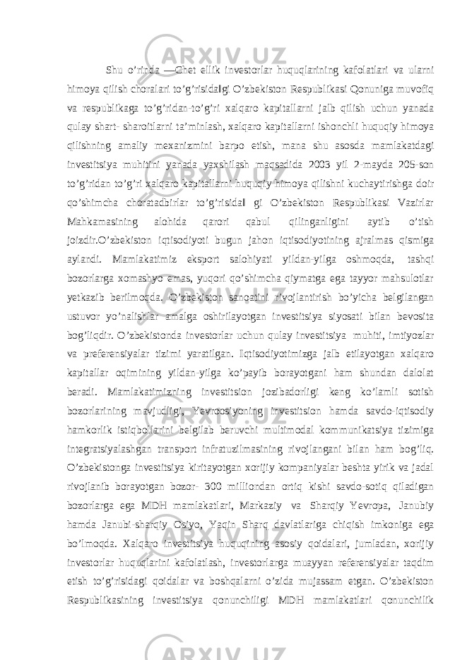 Shu o’rinda ―Chet ellik investorlar huquqlarining kafolatlari va ularni himoya qilish choralari to’g’risida‖gi O’zbekiston Respublikasi Qonuniga muvofiq va respublikaga to’g’ridan-to’g’ri xalqaro kapitallarni jalb qilish uchun yanada qulay shart- sharoitlarni ta’minlash, xalqaro kapitallarni ishonchli huquqiy himoya qilishning amaliy mexanizmini barpo etish, mana shu asosda mamlakatdagi investitsiya muhitini yanada yaxshilash maqsadida 2003 yil 2-mayda 205-son to’g’ridan to’g’ri xalqaro kapitallarni huquqiy himoya qilishni kuchaytirishga doir qo’shimcha choratadbirlar to’g’risida‖ gi O’zbekiston Respublikasi Vazirlar Mahkamasining alohida qarori qabul qilinganligini aytib o’tish joizdir.О’zbekiston iqtisodiyoti bugun jahon iqtisodiyotining ajralmas qismiga aylandi. Mamlakatimiz eksport salohiyati yildan-yilga oshmoqda, tashqi bozorlarga xomashyo emas, yuqori qo’shimcha qiymatga ega tayyor mahsulotlar yetkazib berilmoqda. O’zbekiston sanoatini rivojlantirish bo’yicha belgilangan ustuvor yo’nalishlar amalga oshirilayotgan investitsiya siyosati bilan bevosita bog’liqdir. O’zbekistonda investorlar uchun qulay investitsiya muhiti, imtiyozlar va preferensiyalar tizimi yaratilgan. Iqtisodiyotimizga jalb etilayotgan xalqaro kapitallar oqimining yildan-yilga ko’payib borayotgani ham shundan dalolat beradi. Mamlakatimizning investitsion jozibadorligi keng ko’lamli sotish bozorlarining mavjudligi, Yevroosiyoning investitsion hamda savdo-iqtisodiy hamkorlik istiqbollarini belgilab beruvchi multimodal kommunikatsiya tizimiga integratsiyalashgan transport infratuzilmasining rivojlangani bilan ham bog’liq. O’zbekistonga investitsiya kiritayotgan xorijiy kompaniyalar beshta yirik va jadal rivojlanib borayotgan bozor- 300 milliondan ortiq kishi savdo-sotiq qiladigan bozorlarga ega MDH mamlakatlari, Markaziy va Sharqiy Yevropa, Janubiy hamda Janubi-sharqiy Osiyo, Yaqin Sharq davlatlariga chiqish imkoniga ega bo’lmoqda. Xalqaro investitsiya huquqining asosiy qoidalari, jumladan, xorijiy investorlar huquqlarini kafolatlash, investorlarga muayyan referensiyalar taqdim etish to’g’risidagi qoidalar va boshqalarni o’zida mujassam etgan. O’zbekiston Respublikasining investitsiya qonunchiligi MDH mamlakatlari qonunchilik 