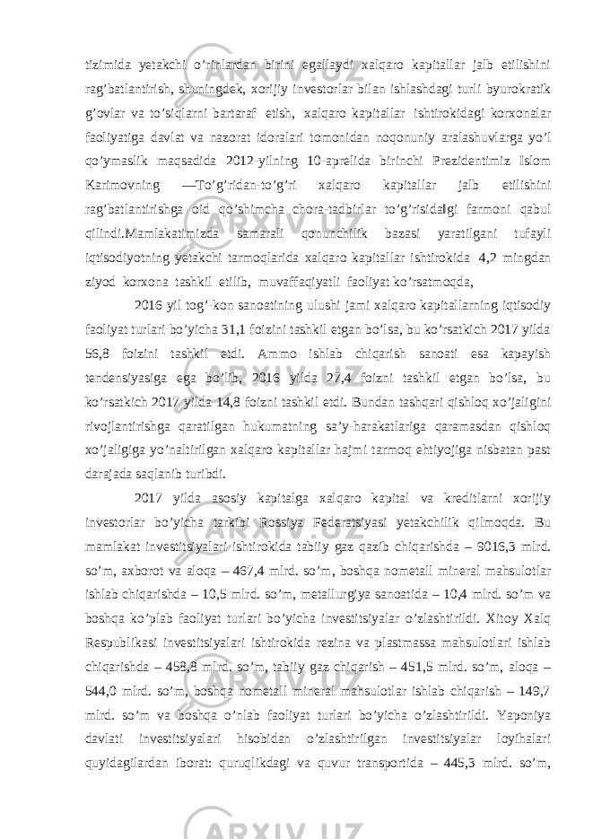 tizimida yetakchi o’rinlardan birini egallaydi xalqaro kapitallar jalb etilishini rag’batlantirish, shuningdek, xorijiy investorlar bilan ishlashdagi turli byurokratik g’ovlar va to’siqlarni bartaraf etish, xalqaro kapitallar ishtirokidagi korxonalar faoliyatiga davlat va nazorat idoralari tomonidan noqonuniy aralashuvlarga yo’l qo’ymaslik maqsadida 2012-yilning 10-aprelida birinchi Prezidentimiz Islom Karimovning ―To’g’ridan-to’g’ri xalqaro kapitallar jalb etilishini rag’batlantirishga oid qo’shimcha chora-tadbirlar to’g’risida‖gi farmoni qabul qilindi.Mamlakatimizda samarali qonunchilik bazasi yaratilgani tufayli iqtisodiyotning yetakchi tarmoqlarida xalqaro kapitallar ishtirokida 4,2 mingdan ziyod korxona tashkil etilib, muvaffaqiyatli faoliyat ko’rsatmoqda, 2016 yil tog’-kon sanoatining ulushi jami xalqaro kapitallarning iqtisodiy faoliyat turlari bo’yicha 31,1 foizini tashkil etgan bo’lsa, bu ko’rsatkich 2017 yilda 56,8 foizini tashkil etdi. Ammo ishlab chiqarish sanoati esa kapayish tendensiyasiga ega bo’lib, 2016 yilda 27,4 foizni tashkil etgan bo’lsa, bu ko’rsatkich 2017 yilda 14,8 foizni tashkil etdi. Bundan tashqari qishloq xo’jaligini rivojlantirishga qaratilgan hukumatning sa’y-harakatlariga qaramasdan qishloq xo’jaligiga yo’naltirilgan xalqaro kapitallar hajmi tarmoq ehtiyojiga nisbatan past darajada saqlanib turibdi. 2017 yilda asosiy kapitalga xalqaro kapital va kreditlarni xorijiy investorlar bo’yicha tarkibi Rossiya Federatsiyasi yetakchilik qilmoqda. Bu mamlakat investitsiyalari ishtirokida tabiiy gaz qazib chiqarishda – 9016,3 mlrd. so’m, axborot va aloqa – 467,4 mlrd. so’m, boshqa nometall mineral mahsulotlar ishlab chiqarishda – 10,5 mlrd. so’m, metallurgiya sanoatida – 10,4 mlrd. so’m va boshqa ko’plab faoliyat turlari bo’yicha investitsiyalar o’zlashtirildi. Xitoy Xalq Respublikasi investitsiyalari ishtirokida rezina va plastmassa mahsulotlari ishlab chiqarishda – 458,8 mlrd. so’m, tabiiy gaz chiqarish – 451,5 mlrd. so’m, aloqa – 544,0 mlrd. so’m, boshqa nometall mineral mahsulotlar ishlab chiqarish – 149,7 mlrd. so’m va boshqa o’nlab faoliyat turlari bo’yicha o’zlashtirildi. Yaponiya davlati investitsiyalari hisobidan o’zlashtirilgan investitsiyalar loyihalari quyidagilardan iborat: quruqlikdagi va quvur transportida – 445,3 mlrd. so’m, 