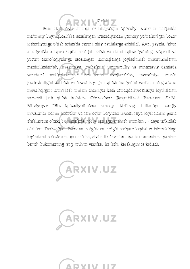 Kirish Mamlakatimizda amalga oshirilayotgan iqtisodiy islohotlar natijasida ma’muriy buyruqbozlikka asoslangan iqtisodiyotdan ijtimoiy yo’naltirilgan bozor iqtisodiyotiga o’tish sohasida qator ijobiy natijalarga erishildi. Ayni paytda, jahon amaliyotida xalqaro kapitallarni jalb etish va ularni iqtisodiyotning istiqbolli va yuqori texnologiyalarga asoslangan tarmoqlariga joylashtirish mexanizmlarini maqbullashtirish, investitsiya loyihalarini umummilliy va mintaqaviy darajada venchurli moliyalashtirish amaliyotini rivojlantirish, investitsiya muhiti jozibadorligini oshirish va investitsiya jalb qilish faoliyatini vositalarining o’zaro muvofiqligini taʼminlash muhim ahamiyat kasb etmoqda.Investitsiya loyihalarini samarali jalb qilish bo’yicha O’zbekiston Respublikasi Prezidenti Sh.M. Mirziyoyev “Biz iqtisodiyotimizga sarmoya kiritishga intiladigan xorijiy investorlar uchun hududlar va tarmoqlar boʻyicha investi tsiya loyihalarini puxta shakllantira olsak, bu masalada ijobiy natijaga erishish mumkin , - deya ta’kidlab o’tdilar 1 Darhaqiqat, Prezident to’g’ridan- to’g’ri xalqaro kapitallar ishtirokidagi loyihalarni so’zsiz amalga oshirish, chet ellik investorlarga har tomonlama yordam berish hukumatning eng muhim vazifasi bo’lishi kerakligini taʼkidladi. 