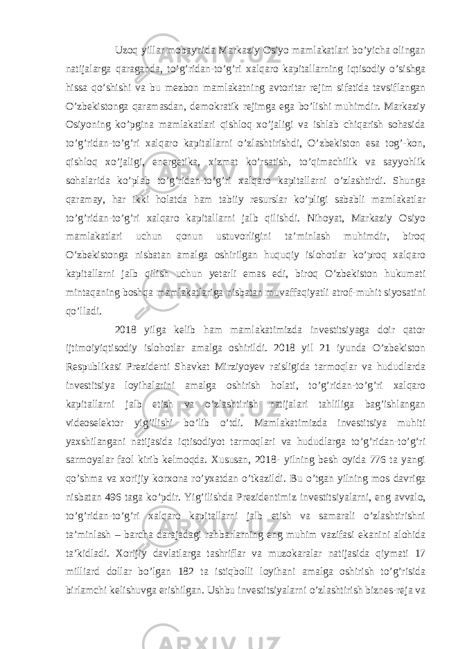 Uzoq yillar mobaynida Markaziy Osiyo mamlakatlari bo’yicha olingan natijalarga qaraganda, to’g’ridan-to’g’ri xalqaro kapitallarning iqtisodiy o’sishga hissa qo’shishi va bu mezbon mamlakatning avtoritar rejim sifatida tavsiflangan O’zbekistonga qaramasdan, demokratik rejimga ega bo’lishi muhimdir. Markaziy Osiyoning ko’pgina mamlakatlari qishloq xo’jaligi va ishlab chiqarish sohasida to’g’ridan-to’g’ri xalqaro kapitallarni o’zlashtirishdi, O’zbekiston esa tog’-kon, qishloq xo’jaligi, energetika, xizmat ko’rsatish, to’qimachilik va sayyohlik sohalarida ko’plab to’g’ridan-to’g’ri xalqaro kapitallarni o’zlashtirdi. Shunga qaramay, har ikki holatda ham tabiiy resurslar ko’pligi sababli mamlakatlar to’g’ridan-to’g’ri xalqaro kapitallarni jalb qilishdi. Nihoyat, Markaziy Osiyo mamlakatlari uchun qonun ustuvorligini ta’minlash muhimdir, biroq O’zbekistonga nisbatan amalga oshirilgan huquqiy islohotlar ko’proq xalqaro kapitallarni jalb qilish uchun yetarli emas edi, biroq O’zbekiston hukumati mintaqaning boshqa mamlakatlariga nisbatan muvaffaqiyatli atrof-muhit siyosatini qo’lladi. 2018 yilga kelib ham mamlakatimizda investitsiyaga doir qator ijtimoiyiqtisodiy islohotlar amalga oshirildi. 2018 yil 21 iyunda O’zbekiston Respublikasi Prezidenti Shavkat Mirziyoyev raisligida tarmoqlar va hududlarda investitsiya loyihalarini amalga oshirish holati, to’g’ridan-to’g’ri xalqaro kapitallarni jalb etish va o’zlashtirish natijalari tahliliga bag’ishlangan videoselektor yig’ilishi bo’lib o’tdi. Mamlakatimizda investitsiya muhiti yaxshilangani natijasida iqtisodiyot tarmoqlari va hududlarga to’g’ridan-to’g’ri sarmoyalar faol kirib kelmoqda. Xususan, 2018- yilning besh oyida 776 ta yangi qo’shma va xorijiy korxona ro’yxatdan o’tkazildi. Bu o’tgan yilning mos davriga nisbatan 496 taga ko’pdir. Yig’ilishda Prezidentimiz investitsiyalarni, eng avvalo, to’g’ridan-to’g’ri xalqaro kapitallarni jalb etish va samarali o’zlashtirishni ta’minlash – barcha darajadagi rahbarlarning eng muhim vazifasi ekanini alohida ta’kidladi. Xorijiy davlatlarga tashriflar va muzokaralar natijasida qiymati 17 milliard dollar bo’lgan 182 ta istiqbolli loyihani amalga oshirish to’g’risida birlamchi kelishuvga erishilgan. Ushbu investitsiyalarni o’zlashtirish biznes-reja va 