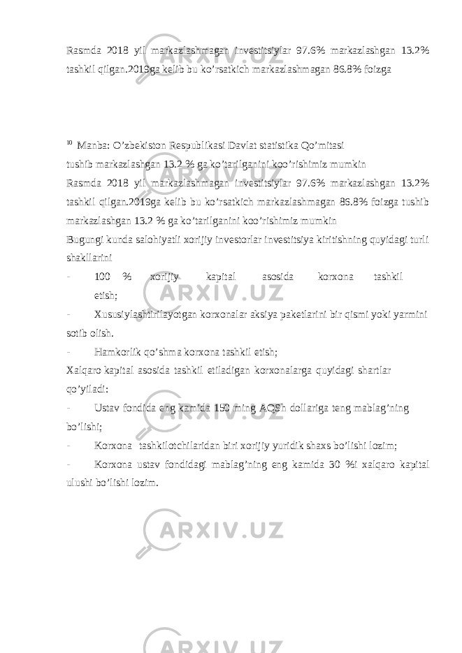 Rasmda 2018 yil markazlashmagan investitsiylar 97.6% markazlashgan 13.2% tashkil qilgan.2019ga kelib bu ko’rsatkich markazlashmagan 86.8% foizga 10 Manba: O’zbekiston Respublikasi Davlat statistika Qo’mitasi tushib markazlashgan 13.2 % ga ko’tarilganini koo’rishimiz mumkin Rasmda 2018 yil markazlashmagan investitsiylar 97.6% markazlashgan 13.2% tashkil qilgan.2019ga kelib bu ko’rsatkich markazlashmagan 86.8% foizga tushib markazlashgan 13.2 % ga ko’tarilganini koo’rishimiz mumkin Bugungi kunda salohiyatli xorijiy investorlar investitsiya kiritishning quyidagi turli shakllarini - 100 % xorijiy kapital asosida korxona tashkil etish; - Xususiylashtirilayotgan korxonalar aksiya paketlarini bir qismi yoki yarmini sotib olish. - Hamkorlik qo’shma korxona tashkil etish; Xalqaro kapital asosida tashkil etiladigan korxonalarga quyidagi shartlar qo’yiladi: - Ustav fondida eng kamida 150 ming AQSh dollariga teng mablag’ning bo’lishi; - Korxona tashkilotchilaridan biri xorijiy yuridik shaxs bo’lishi lozim; - Korxona ustav fondidagi mablag’ning eng kamida 30 %i xalqaro kapital ulushi bo’lishi lozim. 