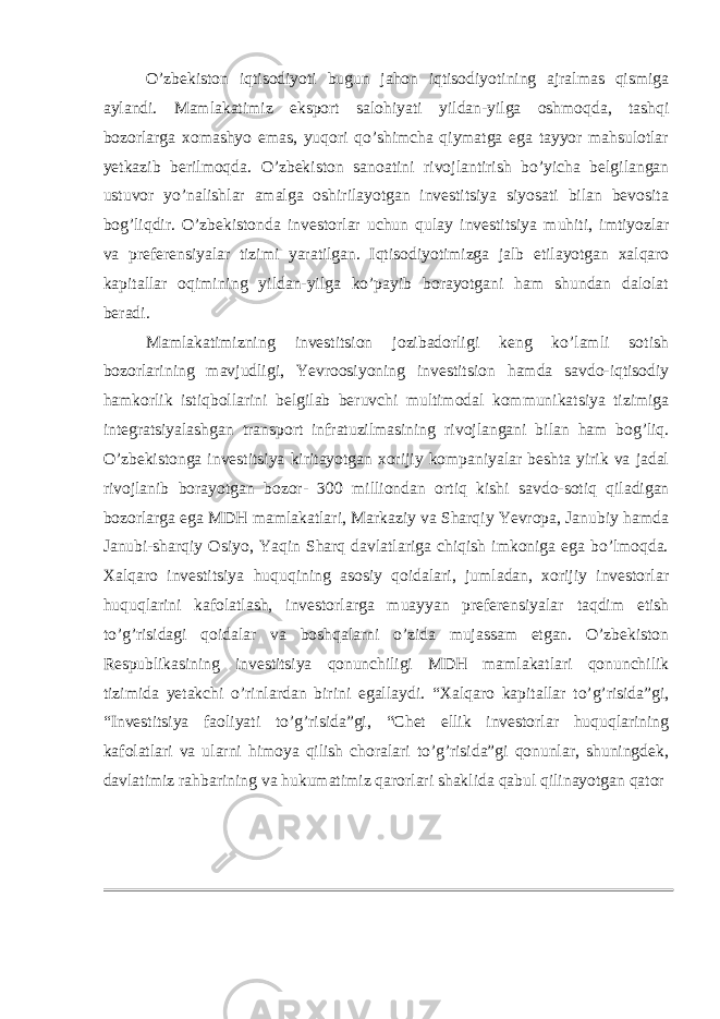 О’zbekiston iqtisodiyoti bugun jahon iqtisodiyotining ajralmas qismiga aylandi. Mamlakatimiz eksport salohiyati yildan-yilga oshmoqda, tashqi bozorlarga xomashyo emas, yuqori qo’shimcha qiymatga ega tayyor mahsulotlar yetkazib berilmoqda. O’zbekiston sanoatini rivojlantirish bo’yicha belgilangan ustuvor yo’nalishlar amalga oshirilayotgan investitsiya siyosati bilan bevosita bog’liqdir. O’zbekistonda investorlar uchun qulay investitsiya muhiti, imtiyozlar va preferensiyalar tizimi yaratilgan. Iqtisodiyotimizga jalb etilayotgan xalqaro kapitallar oqimining yildan-yilga ko’payib borayotgani ham shundan dalolat beradi. Mamlakatimizning investitsion jozibadorligi keng ko’lamli sotish bozorlarining mavjudligi, Yevroosiyoning investitsion hamda savdo-iqtisodiy hamkorlik istiqbollarini belgilab beruvchi multimodal kommunikatsiya tizimiga integratsiyalashgan transport infratuzilmasining rivojlangani bilan ham bog’liq. O’zbekistonga investitsiya kiritayotgan xorijiy kompaniyalar beshta yirik va jadal rivojlanib borayotgan bozor- 300 milliondan ortiq kishi savdo-sotiq qiladigan bozorlarga ega MDH mamlakatlari, Markaziy va Sharqiy Yevropa, Janubiy hamda Janubi-sharqiy Osiyo, Yaqin Sharq davlatlariga chiqish imkoniga ega bo’lmoqda. Xalqaro investitsiya huquqining asosiy qoidalari, jumladan, xorijiy investorlar huquqlarini kafolatlash, investorlarga muayyan preferensiyalar taqdim etish to’g’risidagi qoidalar va boshqalarni o’zida mujassam etgan. O’zbekiston Respublikasining investitsiya qonunchiligi MDH mamlakatlari qonunchilik tizimida yetakchi o’rinlardan birini egallaydi. “Xalqaro kapitallar to’g’risida”gi, “Investitsiya faoliyati to’g’risida”gi, “Chet ellik investorlar huquqlarining kafolatlari va ularni himoya qilish choralari to’g’risida”gi qonunlar, shuningdek, davlatimiz rahbarining va hukumatimiz qarorlari shaklida qabul qilinayotgan qator 