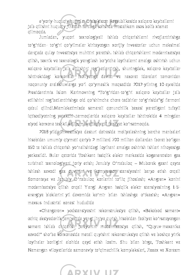 e’yoriy-huquqiy hujjatlar O’zbekiston Respublikasida xalqaro kapitallarni jalb qilishni huquqiy jihatdan tartibga solishda mustahkam asos bolib xizmat qilmoqda. Jumladan, yuqori texnologiyali ishlab chiqarishlarni rivojlantirishga to’g’ridan- to’g’ri qo’yilmalar kiritayotgan xorijiy investorlar uchun maksimal darajada qulay investitsiya muhitini yaratish. ishlab chiqarishlarni modernizatsiya qilish, texnik va texnologik yangilash bo’yicha loyihalarni amalga oshirish uchun xalqaro kapitallar jalb etilishini rag’batlantirish, shuningdek, xalqaro kapitallar ishtirokidagi korxonalar faoliyatiga davlat va nazorat idoralari tomonidan noqonuniy aralashuvlarga yo’l qo’ymaslik maqsadida 2012-yilning 10-aprelida Prezidentimiz Islom Karimovning “To’g’ridan-to’g’ri xalqaro kapitallar jalb etilishini rag’batlantirishga oid qo’shimcha chora-tadbirlar to’g’risida”gi farmoni qabul qilindi.Mamlakatimizda samarali qonunchilik bazasi yaratilgani tufayli iqtisodiyotning yetakchi tarmoqlarida xalqaro kapitallar ishtirokida 4 mingdan ziyod korxona tashkil etilib, muvaffaqiyatli faoliyat ko’rsatmoqda. 2018-yilda Investitsiya dasturi doirasida moliyalashning barcha manbalari hisobidan umumiy qiymati qariyb 2 milliard 700 million dollardan iborat bo’lgan 150 ta ishlab chiqarish yo’nalishidagi loyihani amalga oshirish ishlari nihoyasiga yetkazildi. Bular qatorida Toshkent issiqlik elektr markazida kogeneratsion gaz turbinali texnologiyani joriy etish; Janubiy O’rtabuloq – Muborak gazni qayta ishlash zavodi gaz quvurini va kompressor stansiyasini barpo etish orqali Somontepa va Janubiy O’rtabuloq konlarini to’liq jihozlash; «Angren» konini modernizatsiya qilish orqali Yangi Angren issiqlik elektr stansiyasining 1-5- energiya bloklarini yil davomida ko’mir bilan ishlashga o’tkazish; «Angren» maxsus industrial zonasi hududida «Ohangaron» podstansiyasini rekonstruksiya qilish, «Bekobod sement» ochiq aksiyadorlik jamiyatida yangi liniya qurish hisobidan faoliyat ko’rsatayotgan sement ishlab chiqarish jarayonini modernizatsiya qilish, “Quyuv-mexanika zavodi” sho’ba korxonasida metall quyishni rekonstruksiya qilish va boshqa yirik loyihalar borligini alohida qayd etish lozim. Shu bilan birga, Toshkent va Namangan viloyatlarida zamonaviy to’qimachilik komplekslari, Jizzax va Xorazm 