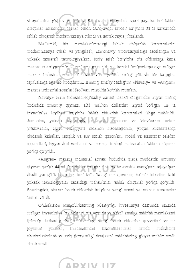 viloyatlarida yigiruv va to’quv, Samarqand viloyatida sport poyabzallari ishlab chiqarish korxonalari tashkil etildi. Oziq-ovqat sanoati bo’yicha 21 ta korxonada ishlab chiqarish modernizatsiya qilindi va texnik qayta jihozlandi. Ma’lumki, biz mamlakatimizdagi ishlab chiqarish korxonalarini modernizatsiya qilish va yangilash, zamonaviy innovatsiyalarga asoslangan va yuksak samarali texnologiyalarni joriy etish bo’yicha o’z oldimizga katta maqsadlar qo’yganmiz. Ularni amalga oshirishda kerakli imtiyozlarga ega bo’lgan maxsus industrial zonalarni tashkil etish yo’lida oxirgi yillarda biz ko’pgina tajribalarga ega bo’lmoqdamiz. Buning amaliy tasdig’ini «Navoiy» va «Angren» maxsus industrial zonalari faoliyati misolida ko’rish mumkin. Navoiy» erkin industrial-iqtisodiy zonasi tashkil etilganidan buyon uning hududida umumiy qiymati 100 million dollardan ziyod bo’lgan 19 ta investitsiya loyihasi bo’yicha ishlab chiqarish korxonalari ishga tushirildi. Jumladan, yuksak texnologiyalar asosida modem va televizorlar uchun pristavkalar, elektr energiyani elektron hisoblagichlar, yuqori kuchlanishga chidamli kabellar, issiqlik va suv isitish qozonlari, mobil va statsionar telefon apparatlari, tayyor dori vositalari va boshqa turdagi mahsulotlar ishlab chiqarish yo’lga qo’yildi. «Angren» maxsus industrial zonasi hududida qisqa muddatda umumiy qiymati qariyb 44 million dollar bo’lgan 5 ta loyiha asosida energiyani tejaydigan diodli yorug’lik lampalar, turli kattalikdagi mis quvurlar, ko’mir briketlari kabi yuksak texnologiyalar asosidagi mahsulotlar ishlab chiqarish yo’lga qo’yildi. Shuningdek, shakar ishlab chiqarish bo’yicha yangi zavod va boshqa korxonalar tashkil etildi. O’zbekiston Respublikasining 2019-yilgi Investitsiya dasturida nazarda tutilgan investitsiya loyihalarini o’z vaqtida va sifatli amalga oshirish mamlakatni ijtimoiy- iqtisodiy rivojlantirishning, yangi ishlab chiqarish quvvatlari va ish joylarini yaratish, infratuzilmani takomillashtirish hamda hududlarni obodonlashtirish va xalq farovonligi darajasini oshirishning g’oyat muhim omili hisoblanadi. 