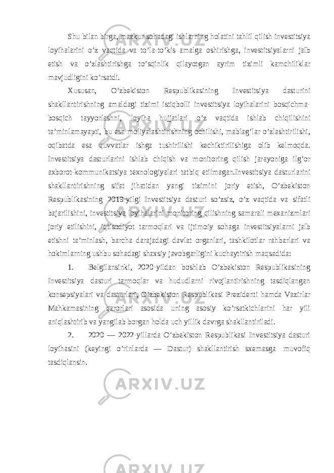 Shu bilan birga, mazkur sohadagi ishlarning holatini tahlil qilish investitsiya loyihalarini o’z vaqtida va to’la-to’kis amalga oshirishga, investitsiyalarni jalb etish va o’zlashtirishga to’sqinlik qilayotgan ayrim tizimli kamchiliklar mavjudligini ko’rsatdi. Xususan, O’zbekiston Respublikasining Investitsiya dasturini shakllantirishning amaldagi tizimi istiqbolli investitsiya loyihalarini bosqichma- bosqich tayyorlashni, loyiha hujjatlari o’z vaqtida ishlab chiqilishini ta’minlamayapti, bu esa moliyalashtirishning ochilishi, mablag’lar o’zlashtirilishi, oqibatda esa quvvatlar ishga tushirilishi kechiktirilishiga olib kelmoqda. Investitsiya dasturlarini ishlab chiqish va monitoring qilish jarayoniga ilg’or axborot-kommunikatsiya texnologiyalari tatbiq etilmagan.Investitsiya dasturlarini shakllantirishning sifat jihatidan yangi tizimini joriy etish, O’zbekiston Respublikasining 2019-yilgi Investitsiya dasturi so’zsiz, o’z vaqtida va sifatli bajarilishini, investitsiya loyihalarini monitoring qilishning samarali mexanizmlari joriy etilishini, iqtisodiyot tarmoqlari va ijtimoiy sohaga investitsiyalarni jalb etishni ta’minlash, barcha darajadagi davlat organlari, tashkilotlar rahbarlari va hokimlarning ushbu sohadagi shaxsiy javobgarligini kuchaytirish maqsadida: 1. Belgilansinki, 2020-yildan boshlab O’zbekiston Respublikasining Investitsiya dasturi tarmoqlar va hududlarni rivojlantirishning tasdiqlangan konsepsiyalari va dasturlari, O’zbekiston Respublikasi Prezidenti hamda Vazirlar Mahkamasining qarorlari asosida uning asosiy ko’rsatkichlarini har yili aniqlashtirib va yangilab borgan holda uch yillik davrga shakllantiriladi. 2. 2020 — 2022-yillarda O’zbekiston Respublikasi Investitsiya dasturi loyihasini (keyingi o’rinlarda — Dastur) shakllantirish sxemasga muvofiq tasdiqlansin. 