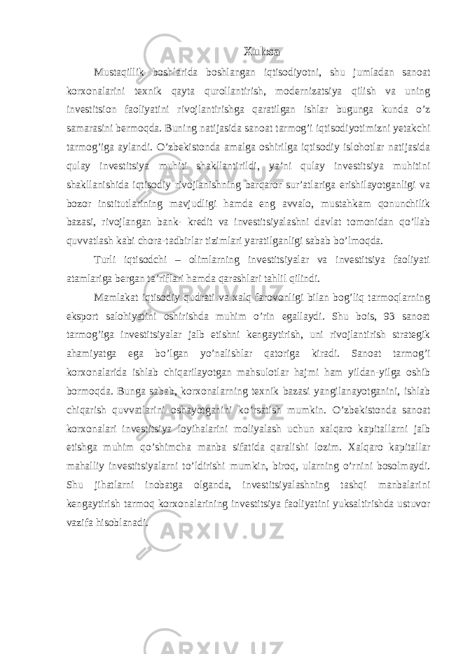 Xulosa Mustaqillik boshlarida boshlangan iqtisodiyotni, shu jumladan sanoat korxonalarini texnik qayta qurollantirish, modernizatsiya qilish va uning investitsion faoliyatini rivojlantirishga qaratilgan ishlar bugunga kunda o’z samarasini bermoqda. Buning natijasida sanoat tarmog’i iqtisodiyotimizni yetakchi tarmog’iga aylandi. O’zbekistonda amalga oshirilga iqtisodiy islohotlar natijasida qulay investitsiya muhiti shakllantirildi, ya’ni qulay investitsiya muhitini shakllanishida iqtisodiy rivojlanishning barqaror sur’atlariga erishilayotganligi va bozor institutlarining mavjudligi hamda eng avvalo, mustahkam qonunchilik bazasi, rivojlangan bank- kredit va investitsiyalashni davlat tomonidan qo’llab quvvatlash kabi chora-tadbirlar tizimlari yaratilganligi sabab bo’lmoqda. Turli iqtisodchi – olimlarning investitsiyalar va investitsiya faoliyati atamlariga bergan ta’riflari hamda qarashlari tahlil qilindi. Mamlakat iqtisodiy qudrati va xalq farovonligi bilan bog’liq tarmoqlarning eksport salohiyatini oshirishda muhim o’rin egallaydi. Shu bois, 93 sanoat tarmog’iga investitsiyalar jalb etishni kengaytirish, uni rivojlantirish strategik ahamiyatga ega bo’lgan yo’nalishlar qatoriga kiradi. Sanoat tarmog’i korxonalarida ishlab chiqarilayotgan mahsulotlar hajmi ham yildan-yilga oshib bormoqda. Bunga sabab, korxonalarning texnik bazasi yangilanayotganini, ishlab chiqarish quvvatlarini oshayotganini ko’rsatish mumkin. O’zbekistonda sanoat korxonalari investitsiya loyihalarini moliyalash uchun xalqaro kapitallarni jalb etishga muhim qo’shimcha manba sifatida qaralishi lozim. Xalqaro kapitallar mahalliy investitsiyalarni to’ldirishi mumkin, biroq, ularning o’rnini bosolmaydi. Shu jihatlarni inobatga olganda, investitsiyalashning tashqi manbalarini kengaytirish tarmoq korxonalarining investitsiya faoliyatini yuksaltirishda ustuvor vazifa hisoblanadi. 