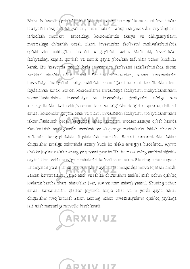 Mahalliy investitsiyalarni jalb qilish orqali sanoat tarmog’i korxonalari investitsion faoliyatini rivojlantirish yo’llari, muammolarini o’rganish yuzasidan quyidagilarni ta’kidlash mumkin: sanoatdagi korxonalarida aksiya va obligatsiyalarni muomalaga chiqarish orqali ularni investitsion faoliyatni moliyalashtirishda qo’shimcha mablag’lar tarkibini kengaytirish lozim. Ma’lumki, investitsion faoliyatdagi kapital qurilish va texnik qayta jihozlash tadbirlari uchun kreditlar kerak. Bu jarayonda respublikada investitsion faoliyatni jadallashtirishda tijorat banklari alohida o’rin tutadi. Shu nuqtai-nazardan, sanoat korxonalarini investitsiya faoliyatini moliyalashtirish uchun tijorat banklari kreditlaridan ham foydalanish kerak. Sanoat korxonalarini investitsiya faoliyatini moliyalashtirishni takomillashtirishda investitsiya va investitsiya faoliyatini o’ziga xos xususiyatlaridan kelib chiqish zarur. Ichki va to’g’ridan-to’g’ri xalqaro kapitallarni sanoat korxonalariga jalb etish va ularni investitsion faoliyatini moliyalashtirishni takomillashtirish orqali kelgusida ushbu tarmoqni modernizatsiya qilish hamda rivojlantirish strategiyasini asoslash va eksportga mahsulotlar ishlab chiqarish ko’lamini kengaytirishda foydalanish mumkin. Sanoat korxonalarida ishlab chiqarishni amalga oshirishda asosiy kuch bu elektr-energiya hisoblandi. Ayrim chekka joylarda elektr-energiya quvvati past bo’lib, bu masalaning yechimi sifatida qayta tiklanuvchi energiya manbalarini ko’rsatish mumkin. Shuning uchun quyosh batareyalari yoki shamol parraklaridan foydalanish maqsadga muvofiq hisoblanadi. Sanoat korxonalarini barpo etish va ishlab chiqarishini tashkil etish uchun qishloq joylarda barcha shart- sharoitlar (yer, suv va xom-ashyo) yetarli. Shuning uchun sanoat korxonalarini qishloq joylarda barpo etish va u yerda qayta ishlab chiqarishni rivojlantirish zarur. Buning uchun investitsiyalarni qishloq joylarga jalb etish maqsadga muvofiq hisoblanadi 