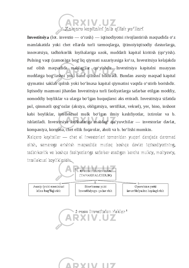 1 .Xalqaro kapitalni jalb qilish yo’llari Investitsiya (lot. investio — oʻrash) — iqtisodiyotni rivojlantirish maqsadida oʻz mamlakatida yoki chet ellarda turli tarmoqlarga, ijtimoiyiqtisodiy dasturlarga, innovatsiya, tadbirkorlik loyihalariga uzok, muddatli kapital kiritish (qoʻyish). Pulning vaqt (zamon)ga bogʻliq qiymati nazariyasiga koʻra, Investitsiya kelajakda naf olish maqsadida mablagʻlar qoʻyishdir. Investitsiya kapitalni muayyan muddatga bogʻlashni yoki band qilishni bildiradi. Bundan asosiy maqsad kapital qiymatini saklab qolish yoki boʻlmasa kapital qiymatini vaqtda oʻstirib borishdir. Iqtisodiy mazmuni jihatdan Investitsiya turli faoliyatlarga safarbar etilgan moddiy, nomoddiy boyliklar va ularga boʻlgan huquqlarni aks ettiradi. Investitsiya sifatida pul, qimmatli qogʻozlar (aksiya, obligatsiya, sertifikat, veksel), yer, bino, inshoot kabi boyliklar, intellektual mulk boʻlgan ilmiy kashfiyotlar, ixtirolar va b. ishlatiladi. Investitsiya loyihalariga mablagʻ qoʻyuvchilar — investorlar davlat, kompaniya, korxona, chet ellik fuqarolar, aholi va b. boʻlishi mumkin. Xalqaro kapitallar — chet el investorlari tomonidan yuqori darajada daromad olish, samaraga erishish maqsadida mutloq boshqa davlat iqtisodiyotining, tadbirkorlik va boshqa faoliyatlariga safarbar etadigan barcha mulkiy, moliyaviy, intellektual boyliklaridir. 1-rasm Investitsion risklar 1 