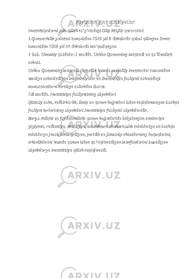 Foydalanilgan adabiyotlar Investitsiyalarni jalb qilish to’g’risdagi Oliy Majlis qarorolari 1.Qonunchilik palatasi tomonidan 2019-yil 9-dekabrda qabul qilingan Senat tomonidan 2019-yil 14-dekabrda ma’qullangan. 1-bob. Umumiy qoidalar.1-modda. Ushbu Qonunning maqsadi va qo’llanilish sohasi. Ushbu Qonunning maqsadi chet ellik hamda mahalliy investorlar tomonidan amalga oshiriladigan investitsiyalar va investitsiya faoliyati sohasidagi munosabatlarni tartibga solishdan iborat. 2.8-modda. Investitsiya faoliyatining obyektlari Ijtimoiy soha, tadbirkorlik, ilmiy va qonun hujjatlari bilan taqiqlanmagan boshqa faoliyat turlarining obyektlari investitsiya faoliyati obyektlaridir. Barpo etilishi va foydalanilishi qonun hujjatlarida belgilangan sanitariya- gigiyena, radiatsiya, ekologiya, arxitektura-shaharsozlik talablariga va boshqa talablarga javob bermaydigan, yuridik va jismoniy shaxslarning huquqlarini, erkinliklarini hamda qonun bilan qo’riqlanadigan manfaatlarini buzadigan obyektlarga investitsiya qilish taqiqlanadi. 