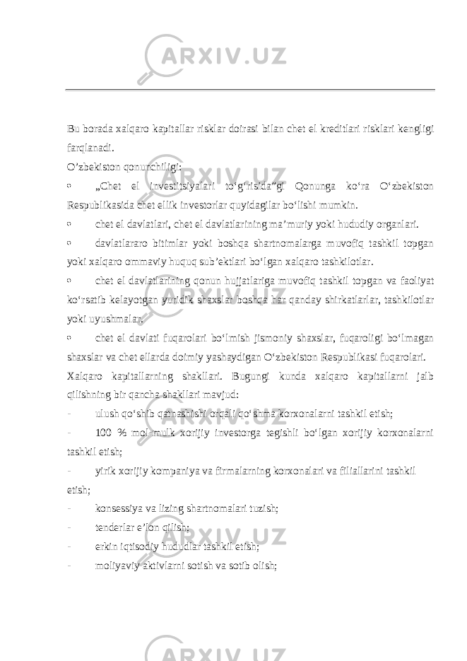 Bu borada xalqaro kapitallar risklar doirasi bilan chet el kreditlari risklari kengligi farqlanadi. O’zbekiston qonunchiligi:  „Chet el investitsiyalari toʻgʻrisida”gi Qonunga koʻra Oʻzbekiston Respublikasida chet ellik investorlar quyidagilar boʻlishi mumkin.  chet el davlatlari, chet el davlatlarining maʼmuriy yoki hududiy organlari.  davlatlararo bitimlar yoki boshqa shartnomalarga muvofiq tashkil topgan yoki xalqaro ommaviy huquq subʼektlari boʻlgan xalqaro tashkilotlar.  chet el davlatlarining qonun hujjatlariga muvofiq tashkil topgan va faoliyat koʻrsatib kelayotgan yuridik shaxslar boshqa har qanday shirkatlarlar, tashkilotlar yoki uyushmalar.  chet el davlati fuqarolari boʻlmish jismoniy shaxslar, fuqaroligi boʻlmagan shaxslar va chet ellarda doimiy yashaydigan Oʻzbekiston Respublikasi fuqarolari. Xalqaro kapitallarning shakllari. Bugungi kunda xalqaro kapitallarni jalb qilishning bir qancha shakllari mavjud: - ulush qoʻshib qatnashishi orqali qoʻshma korxonalarni tashkil etish; - 100 % mol-mulk xorijiy investorga tegishli boʻlgan xorijiy korxonalarni tashkil etish; - yirik xorijiy kompaniya va firmalarning korxonalari va filiallarini tashkil etish; - konsessiya va lizing shartnomalari tuzish; - tenderlar eʼlon qilish; - erkin iqtisodiy hududlar tashkil etish; - moliyaviy aktivlarni sotish va sotib olish; 