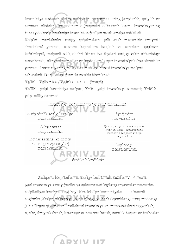 Investitsiya tushunchasining mohiyatini yoritganda uning jamg’arish, qo’yish va daromad olishdan iborat dinamik jarayonini olibqarash lozim. Investitsiyaning bunday doiraviy harakatiga investitsion faoliyat orqali amalga oshiriladi. Ko’plab mamlakatlar xorijiy qo’yilmalarni jalb etish maqsadida imtiyozli sharoitlarni yaratadi, xususan kapitallarn isaqlash va zararlarni qoplashni kafolatlaydi, imtiyozli soliq olishni kiritad iva foydani xorijga erkin o’tkazishga ruxsatberadi, olingandaromadlar va boshqalarni qayta investitsiyalashga sharoitlar yaratadi. Investitsiyaning milliy daromaddagi hissasi investitsiya me’yori deb ataladi. Bu quyidagi formula asosida hisoblanadi: YaIM = YaIS *100 / YAMD 1.1 1 – formula YaTM —yalpi investitsiya me’yori; YalS —yalpi investitsiya summasi; YaMD — yalpi milliy daromad. Xalqaro kapitallarni moliyalashtirish usullari . 2 2-rasm Real investitsiya asosiy fondlar va aylanma mablagʻlarga investorlar tomonidan qoʻyiladigan barcha turdagi boyliklar. Moliya investitsiyalar — qimmatli qogʻozlar (aksiya, obligatsiya) sotib olishga va bank depozitlariga uzoq muddatga jalb qilingan qiyilmatlar. Intellektual investitsiyalar- mutaxassislarni tayyorlash, tajriba, ilmiy tekshirish, litzensiya va nou-xou berish, avtorlik huquqi va boshqalar. 