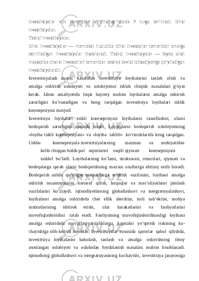 Investitsiyalar kim tomonidan kiritilishiga qarab 2 turga boʻlinadi: Ichki investitsiyalar. Tashqi investitsiyalar. Ichki investitsiyalar — mamlakat hududida ichki investorlar tomonidan amalga oshiriladigan investitsiyalar hisoblanadi. Tashqi investitsiyalar — foyda olish maqsadida chet el investorlari tomonidan boshqa davlat iqtisodiyotiga qo’yiladigan investitsiyalardir. Investitsiyalash nuqtai nazaridan investitsiya loyihalarini tanlab olish va amalga oshirish uslubiyoti va uslubiyotini ishlab chiqish masalalari g’oyat kerak. Jahon amaliyotida faqat hayotiy muhim loyihalarni amalga oshirish zarurligini ko’rsatadigan va keng tarqalgan investitsiya loyihalari siklik kontseptsiyasi mavjud. Investitsiya loyihalari tsikli kontseptsiyasi loyihalarni tasniflashni, ularni boshqarish zarurligini nazarda tutadi. Loyihalarni boshqarish uslubiyotining «loyiha tsikli kontseptsiyasi» va «loyiha tahlili» ko’rinishlarida keng tarqalgan. Ushbu kontseptsiyala investitsiyalarning mazmun va mohiyatidan kelib chiqqan holda pul oqimlarini vaqtli qiymati kontseptsiyasi tashkil bo’ladi. Loyihalarning ko’lami, strukturasi, resurslari, qiymati va boshqalarga qarab ularni boshqarishning maxsus usullariga ehtiyoj ortib boradi. Boshqarish aslida qo’yilgan maqsadlarga erishish vazifasini, loyihani amalga oshirish muammolarini bartaraf qilish, huquqlar va mas’uliyatlarni jamlash vazifalarini ko’zlaydi. iqtisodiyotlarning globallashuvi va integratsiyalashuvi, loyihalarni amalga oshirishda chet ellik sheriklar, turli sub’ektlar, moliya institutlarining ishtirok etishi, ular harakatlarini va faoliyatlarini muvofiqlashtirishni talab etadi. Faoliyatning muvofiqlashtirilmasligi loyihani amalga oshirishda muvaffaqiyatsizliklarga, kapitalni yo’qotish riskining ku- chayishiga olib kelishi mumkin. Investitsiyalar xususida qarorlar qabul qilishda, investitsiya loyihalarini baholash, tanlash va amalga oshirishning ilmiy asoslangan uslubiyoti va uslubidan foydalanish masalasi muhim hisoblanadi. iqtisodning globallashuvi va integratsiyasining kuchayishi, investitsiya jarayoniga 