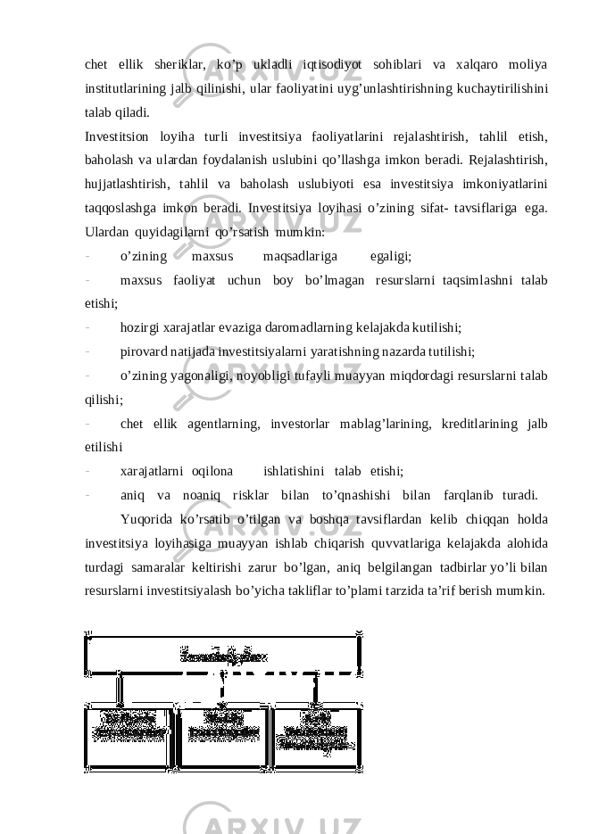 chet ellik sheriklar, ko’p ukladli iqtisodiyot sohiblari va xalqaro moliya institutlarining jalb qilinishi, ular faoliyatini uyg’unlashtirishning kuchaytirilishini talab qiladi. Investitsion loyiha turli investitsiya faoliyatlarini rejalashtirish, tahlil etish, baholash va ulardan foydalanish uslubini qo’llashga imkon beradi. Rejalashtirish, hujjatlashtirish, tahlil va baholash uslubiyoti esa investitsiya imkoniyatlarini taqqoslashga imkon beradi. Investitsiya loyihasi o’zining sifat- tavsiflariga ega. Ulardan quyidagilarni qo’rsatish mumkin: - o’zining maxsus maqsadlariga egaligi; - maxsus faoliyat uchun boy bo’lmagan resurslarni taqsimlashni talab etishi; - hozirgi xarajatlar evaziga daromadlarning kelajakda kutilishi; - pirovard natijada investitsiyalarni yaratishning nazarda tutilishi; - o’zining yagonaligi, noyobligi tufayli muayyan miqdordagi resurslarni talab qilishi; - chet ellik agentlarning, investorlar mablag’larining, kreditlarining jalb etilishi - xarajatlarni oqilona ishlatishini talab etishi; - aniq va noaniq risklar bilan to’qnashishi bilan farqlanib turadi. Yuqorida ko’rsatib o’tilgan va boshqa tavsiflardan kelib chiqqan holda investitsiya loyihasiga muayyan ishlab chiqarish quvvatlariga kelajakda alohida turdagi samaralar keltirishi zarur bo’lgan, aniq belgilangan tadbirlar yo’li bilan resurslarni investitsiyalash bo’yicha takliflar to’plami tarzida ta’rif berish mumkin. 