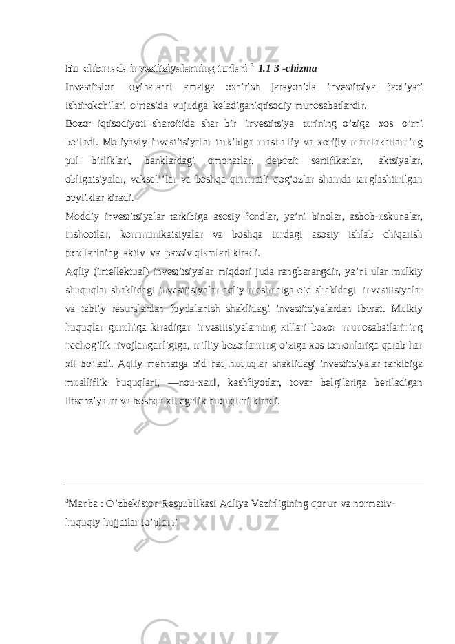 Bu chizmada investitsiyalarning turlari 3 1.1 3 -chizma Investitsion loyihalarni amalga oshirish jarayonida investitsiya faoliyati ishtirokchilari o’rtasida vujudga keladiganiqtisodiy munosabatlardir. Bozor iqtisodiyoti sharoitida shar bir investitsiya turining o’ziga xos o’rni bo’ladi. Moliyaviy investitsiyalar tarkibiga mashalliy va xorijiy mamlakatlarning pul birliklari, banklardagi omonatlar, depozit sertifikatlar, aktsiyalar, obligatsiyalar, veksel’’lar va boshqa qimmatli qog’ozlar shamda tenglashtirilgan boyliklar kiradi. Moddiy investitsiyalar tarkibiga asosiy fondlar, ya’ni binolar, asbob-uskunalar, inshootlar, kommunikatsiyalar va boshqa turdagi asosiy ishlab chiqarish fondlarining aktiv va passiv qismlari kiradi. Aqliy (intellektual) investitsiyalar miqdori juda rangbarangdir, ya’ni ular mulkiy shuquqlar shaklidagi investitsiyalar aqliy meshnatga oid shakldagi investitsiyalar va tabiiy resurslardan foydalanish shaklidagi investitsiyalardan iborat. Mulkiy huquqlar guruhiga kiradigan investitsiyalarning xillari bozor munosabatlarining nechog’lik rivojlanganligiga, milliy bozorlarning o’ziga xos tomonlariga qarab har xil bo’ladi. Aqliy mehnatga oid haq-huquqlar shaklidagi investitsiyalar tarkibiga mualliflik huquqlari, ―nou-xau‖, kashfiyotlar, tovar belgilariga beriladigan litsenziyalar va boshqa xil egalik huquqlari kiradi. 3 Manba : O’zbekiston Respublikasi Adliya Vazirligining qonun va normativ- huquqiy hujjatlar to’plami 