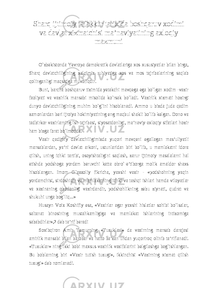 Sharq ijtimoiy tafakkur tarixida boshqaruv xodimi va davlat xizmatchisi ma’naviyatining axloqiy mazmuni O`zbekistonda Yevropa demokratik davlatlariga xos xususiyatlar bilan birga, Sharq davlatchiligining xalqimiz ruhiyatiga xos va mos tajribalarining saqlab qolinganligi maqsadga muvofiqdir. Buni, barcha boshqaruv tizimida yetakchi mavqega ega bo`lgan xodim -vazir faoliyati va vazirlik mansabi misolida ko`rsak bo`ladi. Vazirlik xizmati hozirgi dunyo davlatchiligining muhim bo`g`ini hisoblanadi. Ammo u bizda juda qadim zamonlardan beri ijroiya hokimiyatining eng maqbul shakli bo`lib kelgan. Dono va tadbirkor vazirlarning ish tajribasi, siyosatdonligi, ma’naviy-axloqiy sifatlari hozir ham bizga ibrat bo`lmoqda. Vazir qadimiy davlatchiligimizda yuqori mavqeni egallagan mas’uliyatli mansablardan, ya’ni davlat arkoni, ustunlaridan biri bo`lib, u mamlakatni idora qilish, uning ichki tartibi, osoyishtaligini saqlash, zarur ijtimoiy masalalarni hal etishda podshoga yordam beruvchi katta obro`-e’tiborga molik amaldor shaxs hisoblangan. Imom G`azzoliy fikricha, yaxshi vazir - «podshohning yaqin yordamchisi, sirdoshidir va mamlakatning ichki va tashqi ishlari hamda viloyatlar va xazinaning obodonligi vazirdandir, podshohlikning zebu ziynati, qudrat va shukuhi unga bog`liq...» Husayn Voiz Koshifiy esa, «Vazirlar agar yaxshi hislatlar sohibi bo`lsalar, saltanat binosining mustahkamligiga va mamlakat ishlarining intizomiga sababdirlar»,2 deb ta’rif beradi Soxibqiron Amir Temurning «Tuzuklari» da vazirning mansab darajasi amirlik mansabi bilan barobar va hatto ba’zan undan yuqoriroq olinib ta’riflanadi. «Tuzuklar» ning ikki bobi maxsus vazirlik vazifalarini belgilashga bag`ishlangan. Bu boblarning biri «Vazir tutish tuzugi», ikkinchisi «Vazirning xizmat qilish tuzugi» deb nomlanadi. 