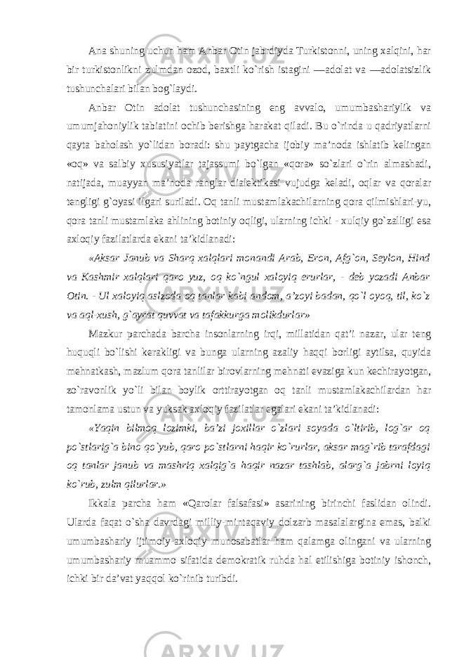 Ana shuning uchun ham Anbar Otin jabrdiyda Turkistonni, uning xalqini, har bir turkistonlikni zulmdan ozod, baxtli ko`rish istagini ―adolat va ―adolatsizlik tushunchalari bilan bog`laydi. Anbar Otin adolat tushunchasining eng avvalo, umumbashariylik va umumjahoniylik tabiatini ochib berishga harakat qiladi. Bu o`rinda u qadriyatlarni qayta baholash yo`lidan boradi: shu paytgacha ijobiy ma’noda ishlatib kelingan «oq» va salbiy xususiyatlar tajassumi bo`lgan «qora» so`zlari o`rin almashadi, natijada, muayyan ma’noda ranglar dialektikasi vujudga keladi, oqlar va qoralar tengligi g`oyasi ilgari suriladi. Oq tanli mustamlakachilarning qora qilmishlari-yu, qora tanli mustamlaka ahlining botiniy oqligi, ularning ichki - xulqiy go`zalligi esa axloqiy fazilatlarda ekani ta’kidlanadi: «Aksar Janub va Sharq xalqlari monandi Arab, Eron, Afg`on, Seylon, Hind va Kashmir xalqlari qaro yuz, oq ko`ngul xaloyiq erurlar, - deb yozadi Anbar Otin. - Ul xaloyiq aslzoda oq tanlar kabi andom, a’zoyi badan, qo`l oyoq, til, ko`z va aql-xush, g`ayrat quvvat va tafakkurga molikdurlar» Mazkur parchada barcha insonlarning irqi, millatidan qat’i nazar, ular teng huquqli bo`lishi kerakligi va bunga ularning azaliy haqqi borligi aytilsa, quyida mehnatkash, mazlum qora tanlilar birovlarning mehnati evaziga kun kechirayotgan, zo`ravonlik yo`li bilan boylik orttirayotgan oq tanli mustamlakachilardan har tamonlama ustun va yuksak axloqiy fazilatlar egalari ekani ta’kidlanadi: «Yaqin bilmoq lozimki, ba’zi joxillar o`zlari soyada o`ltirib, log`ar oq po`stlarig`a bino qo`yub, qaro po`stlarni haqir ko`rurlar, aksar mag`rib tarafdagi oq tanlar janub va mashriq xalqig`a haqir nazar tashlab, alarg`a jabrni loyiq ko`rub, zulm qilurlar.» Ikkala parcha ham «Qarolar falsafasi» asarining birinchi faslidan olindi. Ularda faqat o`sha davrdagi milliy-mintaqaviy dolzarb masalalargina emas, balki umumbashariy ijtimoiy-axloqiy munosabatlar ham qalamga olingani va ularning umumbashariy muammo sifatida demokratik ruhda hal etilishiga botiniy ishonch, ichki bir da’vat yaqqol ko`rinib turibdi. 