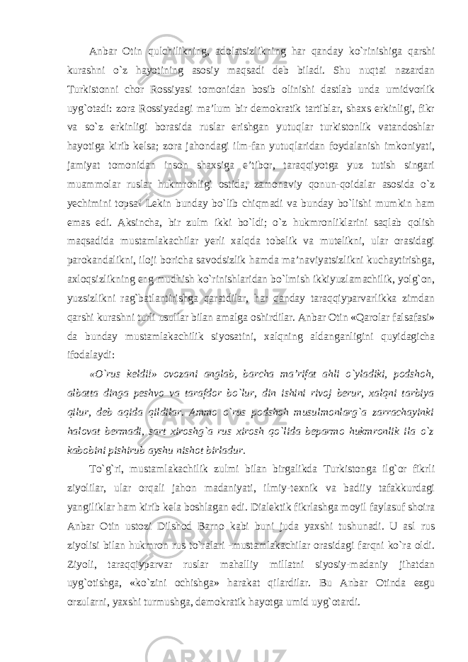 Anbar Otin qulchilikning, adolatsizlikning har qanday ko`rinishiga qarshi kurashni o`z hayotining asosiy maqsadi deb biladi. Shu nuqtai nazardan Turkistonni chor Rossiyasi tomonidan bosib olinishi dastlab unda umidvorlik uyg`otadi: zora Rossiyadagi ma’lum bir demokratik tartiblar, shaxs erkinligi, fikr va so`z erkinligi borasida ruslar erishgan yutuqlar turkistonlik vatandoshlar hayotiga kirib kelsa; zora jahondagi ilm-fan yutuqlaridan foydalanish imkoniyati, jamiyat tomonidan inson shaxsiga e’tibor, taraqqiyotga yuz tutish singari muammolar ruslar hukmronligi ostida, zamonaviy qonun-qoidalar asosida o`z yechimini topsa! Lekin bunday bo`lib chiqmadi va bunday bo`lishi mumkin ham emas edi. Aksincha, bir zulm ikki bo`ldi; o`z hukmronliklarini saqlab qolish maqsadida mustamlakachilar yerli xalqda tobelik va mutelikni, ular orasidagi parokandalikni, iloji boricha savodsizlik hamda ma’naviyatsizlikni kuchaytirishga, axloqsizlikning eng mudhish ko`rinishlaridan bo`lmish ikkiyuzlamachilik, yolg`on, yuzsizlikni rag`batlantirishga qaratdilar, har qanday taraqqiyparvarlikka zimdan qarshi kurashni turli usullar bilan amalga oshirdilar. Anbar Otin «Qarolar falsafasi» da bunday mustamlakachilik siyosatini, xalqning aldanganligini quyidagicha ifodalaydi : «O`rus keldi!» ovozani anglab, barcha ma’rifat ahli o`yladiki, podshoh, albatta dinga peshvo va tarafdor bo`lur, din ishini rivoj berur, xalqni tarbiya qilur, deb aqida qildilar. Ammo o`rus podshoh musulmonlarg`a zarrachayinki halovat bermadi, sart xiroshg`a rus xirosh qo`lida beparmo hukmronlik ila o`z kabobini pishirub ayshu nishot birladur. To`g`ri, mustamlakachilik zulmi bilan birgalikda Turkistonga ilg`or fikrli ziyolilar, ular orqali jahon madaniyati, ilmiy-texnik va badiiy tafakkurdagi yangiliklar ham kirib kela boshlagan edi. Dialektik fikrlashga moyil faylasuf shoira Anbar Otin ustozi Dilshod Barno kabi buni juda yaxshi tushunadi. U asl rus ziyolisi bilan hukmron rus to`ralari -mustamlakachilar orasidagi farqni ko`ra oldi. Ziyoli, taraqqiyparvar ruslar mahalliy millatni siyosiy-madaniy jihatdan uyg`otishga, «ko`zini ochishga» harakat qilardilar. Bu Anbar Otinda ezgu orzularni, yaxshi turmushga, demokratik hayotga umid uyg`otardi. 