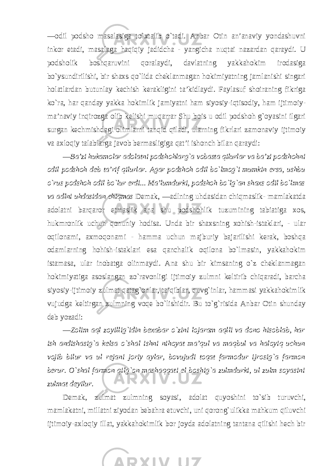 ―odil podsho masalasiga to`xtalib o`tadi. Anbar Otin an’anaviy yondashuvni inkor etadi, masalaga haqiqiy jadidcha - yangicha nuqtai nazardan qaraydi. U podsholik boshqaruvini qoralaydi, davlatning yakkahokim irodasiga bo`ysundirilishi, bir shaxs qo`lida cheklanmagan hokimiyatning jamlanishi singari holatlardan butunlay kechish kerakligini ta’kidlaydi. Faylasuf shoiraning fikriga ko`ra, har qanday yakka hokimlik jamiyatni ham siyosiy-iqtisodiy, ham ijtimoiy- ma’naviy inqirozga olib kelishi muqarrar Shu bois u odil podshoh g`oyasini ilgari surgan kechmishdagi olimlarni tanqid qiladi, ularning fikrlari zamonaviy ijtimoiy va axloqiy talablarga javob bermasligiga qat’i ishonch bilan qaraydi: ―Ba’zi hukamolar adolatni podshohlarg`a vobasta qilurlar va ba’zi podshohni odil podshoh deb ta’rif qilurlar. Agar podshoh odil bo`lmog`i mumkin ersa, ushbu o`rus podshoh odil bo`lur erdi... Ma’lumdurki, podshoh bo`lg`an shaxs odil bo`lmas va adlni uhdasidan chiqmas Demak, ―adlning uhdasidan chiqmaslik- mamlakatda adolatni barqaror etmaslik ana shu podshohlik tuzumining tabiatiga xos, hukmronlik uchun qonuniy hodisa. Unda bir shaxsning xohish-istaklari, - ular oqilonami, axmoqonami - hamma uchun majburiy bajarilishi kerak, boshqa odamlarning hohish-istaklari esa qanchalik oqilona bo`lmasin, yakkahokim istamasa, ular inobatga olinmaydi. Ana shu bir kimsaning o`z cheklanmagan hokimiyatiga asoslangan zo`ravonligi ijtimoiy zulmni keltirib chiqaradi, barcha siyosiy-ijtimoiy zulmat-qatag`onlar, ta’qiblar, quvg`inlar, hammasi yakkahokimlik vujudga keltirgan zulmning voqe bo`lishidir. Bu to`g`risida Anbar Otin shunday deb yozadi: ―Zolim aql zoyillig`idin bexabar o`zini lojaram aqlli va dono hisoblab, har ish andishasig`a kelsa o`shal ishni nihoyat ma’qul va maqbul va haloyiq uchun vojib bilur va ul rejani joriy aylar, bovujudi toqat farmodur ijrosig`a farmon berur. O`shal farmon qilg`on mashaqqati el boshig`a zulmdurki, ul zulm soyasini zulmat deyilur. Demak, zulmat zulmning soyasi, adolat quyoshini to`sib turuvchi, mamlakatni, millatni ziyodan bebahra etuvchi, uni qorong`ulikka mahkum qiluvchi ijtimoiy-axloqiy illat, yakkahokimlik bor joyda adolatning tantana qilishi hech bir 