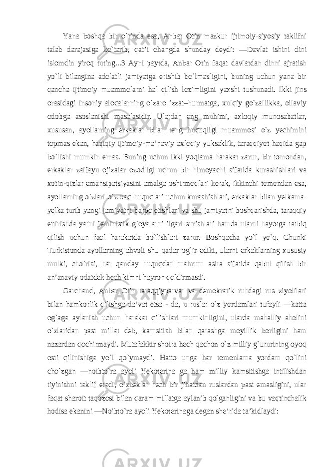 Yana boshqa bir o`rinda esa, Anbar Otin mazkur ijtimoiy-siyosiy taklifni talab darajasiga ko`tarib, qat’i ohangda shunday deydi: ―Davlat ishini dini islomdin yiroq tuting...3 Ayni paytda, Anbar Otin faqat davlatdan dinni ajratish yo`li bilangina adolatli jamiyatga erishib bo`lmasligini, buning uchun yana bir qancha ijtimoiy muammolarni hal qilish lozimligini yaxshi tushunadi. Ikki jins orasidagi insoniy aloqalarning o`zaro izzat–hurmatga, xulqiy go`zallikka, oilaviy odobga asoslanishi masalasidir. Ulardan eng muhimi, axloqiy munosabatlar, xususan, ayollarning erkaklar bilan teng huquqligi muammosi o`z yechimini topmas ekan, haqiqiy ijtimoiy-ma’naviy axloqiy yuksaklik, taraqqiyot haqida gap bo`lishi mumkin emas. Buning uchun ikki yoqlama harakat zarur, bir tomondan, erkaklar zaifayu ojizalar ozodligi uchun bir himoyachi sifatida kurashishlari va xotin-qizlar emansipatsiyasini amalga oshirmoqlari kerak, ikkinchi tomondan esa, ayollarning o`zlari o`z xaq-huquqlari uchun kurashishlari, erkaklar bilan yelkama- yelka turib yangi jamiyatni barpo etishlari va shu jamiyatni boshqarishda, taraqqiy ettirishda ya’ni feministik g`oyalarni ilgari surishlari hamda ularni hayotga tatbiq qilish uchun faol harakatda bo`lishlari zarur. Boshqacha yo`l yo`q. Chunki Turkistonda ayollarning ahvoli shu qadar og`ir ediki, ularni erkaklarning xususiy mulki, cho`risi, har qanday huquqdan mahrum asira sifatida qabul qilish bir an’anaviy odatdek hech kimni hayron qoldirmasdi. Garchand, Anbar Otin taraqqiyparvar va demokratik ruhdagi rus ziyolilari bilan hamkorlik qilishga da’vat etsa - da, u ruslar o`z yordamlari tufayli ―katta og`aga aylanish uchun harakat qilishlari mumkinligini, ularda mahalliy aholini o`zlaridan past millat deb, kamsitish bilan qarashga moyillik borligini ham nazardan qochirmaydi. Mutafakkir shoira hech qachon o`z milliy g`ururining oyoq osti qilinishiga yo`l qo`ymaydi. Hatto unga har tomonlama yordam qo`lini cho`zgan ―noibto`ra ayoli Yekoterina ga ham milliy kamsitishga intilishdan tiyinishni taklif etadi, o`zbeklar hech bir jihatdan ruslardan past emasligini, ular faqat sharoit taqozosi bilan qaram millatga aylanib qolganligini va bu vaqtinchalik hodisa ekanini ―Noibto`ra ayoli Yekoterinaga degan she’rida ta’kidlaydi : 