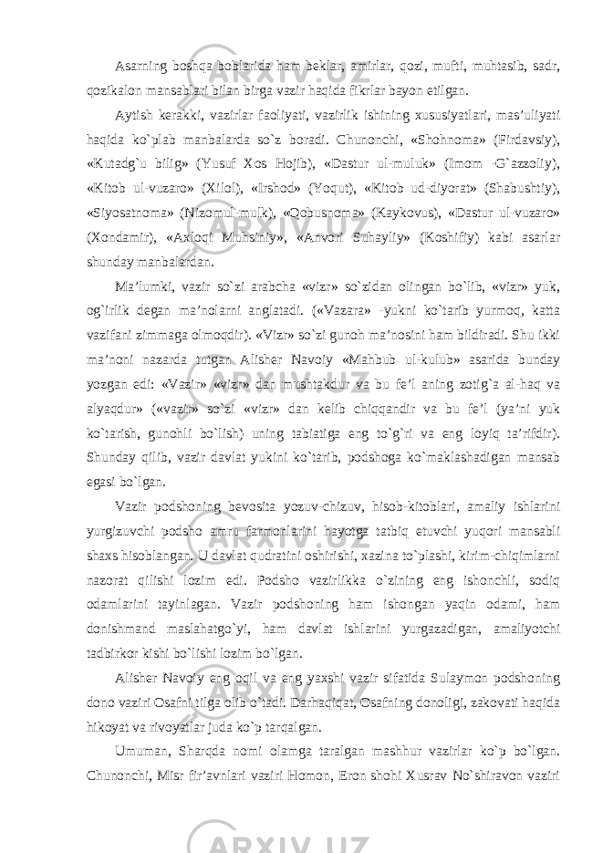 Asarning boshqa boblarida ham beklar, amirlar, qozi, mufti, muhtasib, sadr, qozikalon mansablari bilan birga vazir haqida fikrlar bayon etilgan. Aytish kerakki, vazirlar faoliyati, vazirlik ishining xususiyatlari, mas’uliyati haqida ko`plab manbalarda so`z boradi. Chunonchi, «Shohnoma» (Firdavsiy), «Kutadg`u bilig» (Yusuf Xos Hojib), «Dastur ul-muluk» (Imom -G`azzoliy), «Kitob ul-vuzaro» (Xilol), «Irshod» (Yoqut), «Kitob ud-diyorat» (Shabushtiy), «Siyosatnoma» (Nizomul-mulk), «Qobusnoma» (Kaykovus), «Dastur ul-vuzaro» (Xondamir), «Axloqi Muhsiniy», «Anvori Suhayliy» (Koshifiy) kabi asarlar shunday manbalardan. Ma’lumki, vazir so`zi arabcha «vizr» so`zidan olingan bo`lib, «vizr» yuk, og`irlik degan ma’nolarni anglatadi. («Vazara» -yukni ko`tarib yurmoq, katta vazifani zimmaga olmoqdir). «Vizr» so`zi gunoh ma’nosini ham bildiradi. Shu ikki ma’noni nazarda tutgan Alisher Navoiy «Mahbub ul-kulub» asarida bunday yozgan edi: «Vazir» «vizr» dan mushtakdur va bu fe’l aning zotig`a al-haq va alyaqdur» («vazir» so`zi «vizr» dan kelib chiqqandir va bu fe’l (ya’ni yuk ko`tarish, gunohli bo`lish) uning tabiatiga eng to`g`ri va eng loyiq ta’rifdir). Shunday qilib, vazir davlat yukini ko`tarib, podshoga ko`maklashadigan mansab egasi bo`lgan. Vazir podshoning bevosita yozuv-chizuv, hisob-kitoblari, amaliy ishlarini yurgizuvchi podsho amru farmonlarini hayotga tatbiq etuvchi yuqori mansabli shaxs hisoblangan. U davlat qudratini oshirishi, xazina to`plashi, kirim-chiqimlarni nazorat qilishi lozim edi. Podsho vazirlikka o`zining eng ishonchli, sodiq odamlarini tayinlagan. Vazir podshoning ham ishongan yaqin odami, ham donishmand maslahatgo`yi, ham davlat ishlarini yurgazadigan, amaliyotchi tadbirkor kishi bo`lishi lozim bo`lgan. Alisher Navoiy eng oqil va eng yaxshi vazir sifatida Sulaymon podshoning dono vaziri Osafni tilga olib o`tadi. Darhaqiqat, Osafning donoligi, zakovati haqida hikoyat va rivoyatlar juda ko`p tarqalgan. Umuman, Sharqda nomi olamga taralgan mashhur vazirlar ko`p bo`lgan. Chunonchi, Misr fir’avnlari vaziri Homon, Eron shohi Xusrav No`shiravon vaziri 