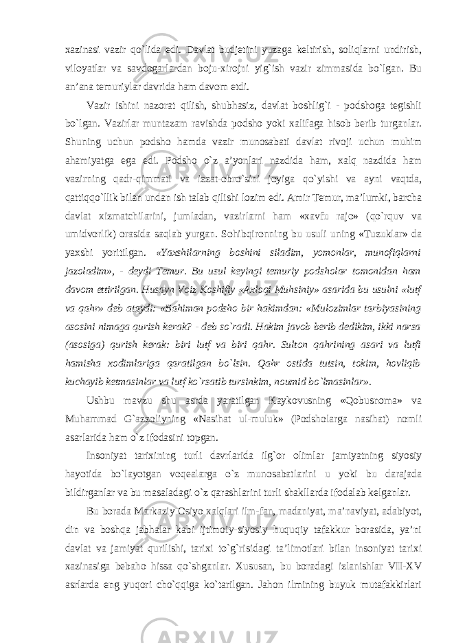 xazinasi vazir qo`lida edi. Davlat budjetini yuzaga keltirish, soliqlarni undirish, viloyatlar va savdogarlardan boju-xirojni yig`ish vazir zimmasida bo`lgan. Bu an’ana temuriylar davrida ham davom etdi. Vazir ishini nazorat qilish, shubhasiz, davlat boshlig`i - podshoga tegishli bo`lgan. Vazirlar muntazam ravishda podsho yoki xalifaga hisob berib turganlar. Shuning uchun podsho hamda vazir munosabati davlat rivoji uchun muhim ahamiyatga ega edi. Podsho o`z a’yonlari nazdida ham, xalq nazdida ham vazirning qadr-qimmati va izzat-obro`sini joyiga qo`yishi va ayni vaqtda, qattiqqo`llik bilan undan ish talab qilishi lozim edi. Amir Temur, ma’lumki, barcha davlat xizmatchilarini, jumladan, vazirlarni ham «xavfu rajo» (qo`rquv va umidvorlik) orasida saqlab yurgan. Sohibqironning bu usuli uning «Tuzuklar» da yaxshi yoritilgan. «Yaxshilarning boshini siladim, yomonlar, munofiqlarni jazoladim», - deydi Temur. Bu usul keyingi temuriy podsholar tomonidan ham davom ettirilgan. Husayn Voiz Koshifiy «Axloqi Muhsiniy» asarida bu usulni «lutf va qahr» deb ataydi: «Bahiman podsho bir hakimdan: «Mulozimlar tarbiyasining asosini nimaga qurish kerak? - deb so`radi. Hakim javob berib dedikim, ikki narsa (asosiga) qurish kerak: biri lutf va biri qahr. Sulton qahrining asari va lutfi hamisha xodimlariga qaratilgan bo`lsin. Qahr ostida tutsin, tokim, hovliqib kuchayib ketmasinlar va lutf ko`rsatib tursinkim, noumid bo`lmasinlar ». Ushbu mavzu shu asrda yaratilgan Kaykovusning «Qobusnoma» va Muhammad G`azzoliyning «Nasihat ul-muluk» (Podsholarga nasihat) nomli asarlarida ham o`z ifodasini topgan. Insoniyat tarixining turli davrlarida ilg`or olimlar jamiyatning siyosiy hayotida bo`layotgan voqealarga o`z munosabatlarini u yoki bu darajada bildirganlar va bu masaladagi o`z qarashlarini turli shakllarda ifodalab kelganlar. Bu borada Markaziy Osiyo xalqlari ilm-fan, madaniyat, ma’naviyat, adabiyot, din va boshqa jabhalar kabi ijtimoiy-siyosiy huquqiy tafakkur borasida, ya’ni davlat va jamiyat qurilishi, tarixi to`g`risidagi ta’limotlari bilan insoniyat tarixi xazinasiga bebaho hissa qo`shganlar. Xususan, bu boradagi izlanishlar VII-XV asrlarda eng yuqori cho`qqiga ko`tarilgan. Jahon ilmining buyuk mutafakkirlari 