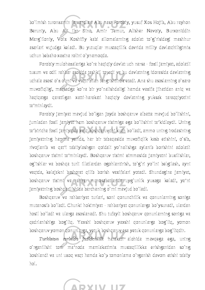 bo`lmish turonzamin farzandlari Abu nasr Forobiy, yusuf Xos Hojib, Abu rayhon Beruniy, Abu Ali ibn Sino, Amir Temur, Alisher Navoiy, Burxoniddin Marg`iloniy, Voiz Koshifiy kabi allomalarning adolat to`g`risidagi mashhur asarlari vujudga keladi. Bu yutuqlar mustaqillik davrida milliy davlatchiligimiz uchun bebaho xazina rolini o`ynamoqda. Forobiy mulohazalariga ko`ra haqiqiy davlat uch narsa - fozil jamiyat, adolatli tuzum va odil rahbar asosida tashkil topadi va bu davlatning idorasida davlatning uchala asosi o`z o`rni va vaqti bilan teng ishtirok etadi. Ana shu asoslarning o`zaro muvofiqligi, maqsadga ko`ra bir yo`nalishdaligi hamda vazifa jihatidan aniq va haqiqatga qaratilgan xatti-harakati haqiqiy davlatning yuksak taraqqiyotini ta’minlaydi. Forobiy jamiyat mavjud bo`lgan joyda boshqaruv albatta mavjud bo`lishini, jumladan fozil jamiyat ham boshqaruv tizimiga ega bo`lishini ta’kidlaydi. Uning ta’biricha fozil jamiyatda xalq boshqaruvchi kuch bo`ladi, ammo uning irodasining jamiyatning hamma yerida, har bir tabaqasida muvofiqlik kasb etishini, o`sib, rivojlanib va qat’i tabiiylashgan qoidali yo`nalishga aylanib borishini adolatli boshqaruv tizimi ta’minlaydi. Boshqaruv tizimi zimmasida jamiyatni buzilishlar, og`ishlar va boshqa turli illatlardan ogohlantirish, to`g`ri yo`lni belgilash, ayni vaqtda, kelajakni bashorat qilib borish vazifalari yotadi. Shundagina jamiyat, boshqaruv tizimi va rahbar munosabatlarida uyg`unlik yuzaga keladi, ya’ni jamiyatning boshqarilishida barchaning o`rni mavjud bo`ladi. Boshqaruv va rahbariyat turlari, soni qonunchilik va qonunlarning soniga mutanosib bo`ladi. Chunki hokimiyat - rahbariyat qonunlarga bo`ysunadi, ulardan hosil bo`ladi va ularga asoslanadi. Shu tufayli boshqaruv qonunlarning soniga va qadrlanishiga bog`liq. Yaxshi boshqaruv yaxshi qonunlarga bog`liq, yomon boshqaruv yomon qonunlarga, yetuk boshqaruv esa yetuk qonunlarga bog`liqdir. Turkiston tarixida jadidchilik harakati alohida mavqega ega, uning o`rganilishi tom ma’noda mamlakatimiz mustaqillikka erishganidan so`ng boshlandi va uni uzoq vaqt hamda ko`p tomonlama o`rganish davom etishi tabiiy hol. 