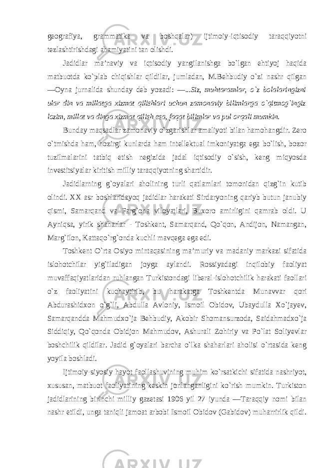 geografiya, grammatika va boshqalar) ijtimoiy-iqtisodiy taraqqiyotni tezlashtirishdagi ahamiyatini tan olishdi. Jadidlar ma’naviy va iqtisodiy yangilanishga bo`lgan ehtiyoj haqida matbuotda ko`plab chiqishlar qildilar, jumladan, M.Behbudiy o`zi nashr qilgan ―Oyna jurnalida shunday deb yozadi : ―...Siz, muhtaramlar, o`z bolalaringizni ular din va millatga xizmat qilishlari uchun zamonaviy bilimlarga o`qitmog`ingiz lozim, millat va dinga xizmat qilish esa, faqat bilimlar va pul orqali mumkin. Bunday maqsadlar zamonaviy o`zgarishlar amaliyoti bilan hamohangdir. Zero o`tmishda ham, hozirgi kunlarda ham intellektual imkoniyatga ega bo`lish, bozor tuzilmalarini tatbiq etish negizida jadal iqtisodiy o`sish, keng miqyosda investitsiyalar kiritish milliy taraqqiyotning shartidir. Jadidlarning g`oyalari aholining turli qatlamlari tomonidan qizg`in kutib olindi. XX asr boshlaridayoq jadidlar harakati Sirdaryoning qariyb butun janubiy qismi, Samarqand va Farg`ona viloyatlari, Buxoro amirligini qamrab oldi. U Ayniqsa, yirik shaharlar - Toshkent, Samarqand, Qo`qon, Andijon, Namangan, Marg`ilon, Kattaqo`rg`onda kuchli mavqega ega edi. Toshkent O`rta Osiyo mintaqasining ma’muriy va madaniy markazi sifatida islohotchilar yig`iladigan joyga aylandi. Rossiyadagi inqilobiy faoliyat muvaffaqiyatlaridan ruhlangan Turkistondagi liberal-islohotchilik harakati faollari o`z faoliyatini kuchaytirib, bu harakatga Toshkentda Munavvar qori Abdurashidxon o`g`li, Abdulla Avloniy, Ismoil Obidov, Ubaydulla Xo`jayev, Samarqandda Mahmudxo`ja Behbudiy, Akobir Shomansurzoda, Saidahmadxo`ja Siddiqiy, Qo`qonda Obidjon Mahmudov, Ashurali Zohiriy va Po`lat Soliyevlar boshchilik qildilar. Jadid g`oyalari barcha o`lka shaharlari aholisi o`rtasida keng yoyila boshladi. Ijtimoiy-siyosiy hayot faollashuvining muhim ko`rsatkichi sifatida nashriyot, xususan, matbuot faoliyatining keskin jonlanganligini ko`rish mumkin. Turkiston jadidlarining birinchi milliy gazetasi 1906 yil 27 iyunda ―Taraqqiy nomi bilan nashr etildi, unga taniqli jamoat arbobi Ismoil Obidov (Gabidov) muharrirlik qildi. 