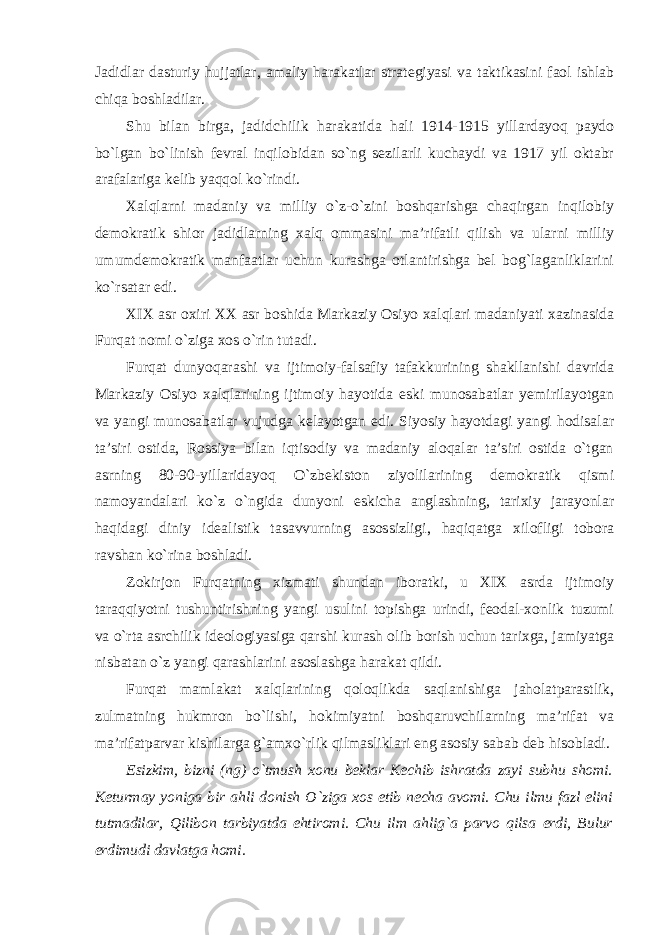 Jadidlar dasturiy hujjatlar, amaliy harakatlar strategiyasi va taktikasini faol ishlab chiqa boshladilar. Shu bilan birga, jadidchilik harakatida hali 1914-1915 yillardayoq paydo bo`lgan bo`linish fevral inqilobidan so`ng sezilarli kuchaydi va 1917 yil oktabr arafalariga kelib yaqqol ko`rindi. Xalqlarni madaniy va milliy o`z-o`zini boshqarishga chaqirgan inqilobiy demokratik shior jadidlarning xalq ommasini ma’rifatli qilish va ularni milliy umumdemokratik manfaatlar uchun kurashga otlantirishga bel bog`laganliklarini ko`rsatar edi. XIX asr oxiri XX asr boshida Markaziy Osiyo xalqlari madaniyati xazinasida Furqat nomi o`ziga xos o`rin tutadi. Furqat dunyoqarashi va ijtimoiy-falsafiy tafakkurining shakllanishi davrida Markaziy Osiyo xalqlarining ijtimoiy hayotida eski munosabatlar yemirilayotgan va yangi munosabatlar vujudga kelayotgan edi. Siyosiy hayotdagi yangi hodisalar ta’siri ostida, Rossiya bilan iqtisodiy va madaniy aloqalar ta’siri ostida o`tgan asrning 80-90-yillaridayoq O`zbekiston ziyolilarining demokratik qismi namoyandalari ko`z o`ngida dunyoni eskicha anglashning, tarixiy jarayonlar haqidagi diniy idealistik tasavvurning asossizligi, haqiqatga xilofligi tobora ravshan ko`rina boshladi. Zokirjon Furqatning xizmati shundan iboratki, u XIX asrda ijtimoiy taraqqiyotni tushuntirishning yangi usulini topishga urindi, feodal-xonlik tuzumi va o`rta asrchilik ideologiyasiga qarshi kurash olib borish uchun tarixga, jamiyatga nisbatan o`z yangi qarashlarini asoslashga harakat qildi. Furqat mamlakat xalqlarining qoloqlikda saqlanishiga jaholatparastlik, zulmatning hukmron bo`lishi, hokimiyatni boshqaruvchilarning ma’rifat va ma’rifatparvar kishilarga g`amxo`rlik qilmasliklari eng asosiy sabab deb hisobladi. Esizkim, bizni (ng) o`tmush xonu beklar Kechib ishratda zayi subhu shomi. Keturmay yoniga bir ahli donish O`ziga xos etib necha avomi. Chu ilmu fazl elini tutmadilar, Qilibon tarbiyatda ehtiromi. Chu ilm ahlig`a parvo qilsa erdi, Bulur erdimudi davlatga homi. 