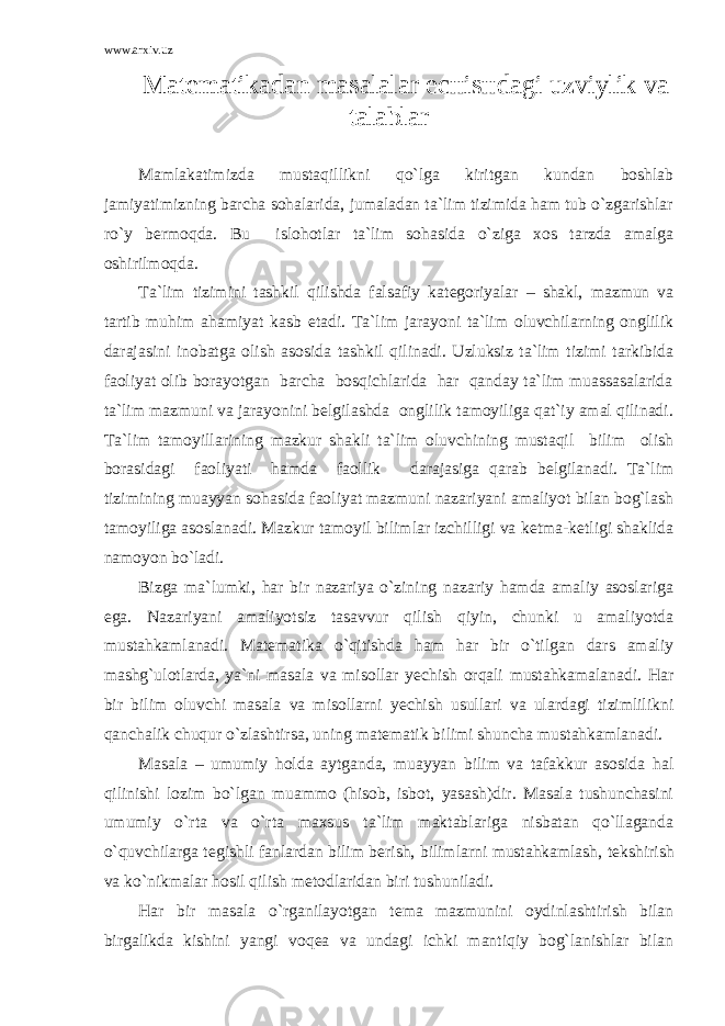 www.arxiv.uz Mat е matikadan masalalar е c н is н dagi uzviylik va talablar Mamlakatimizda mustaqillikni qo`lga kiritgan kundan boshlab jamiyatimizning barcha sohalarida, jumaladan ta`lim tizimida ham tub o`zgarishlar ro`y b е rmoqda. Bu islohotlar ta`lim sohasida o`ziga xos tarzda amalga oshirilmoqda. Ta`lim tizimini tashkil qilishda falsafiy kat е goriyalar – shakl, mazmun va tartib muhim ahamiyat kasb etadi. Ta`lim jarayoni ta`lim oluvchilarning onglilik darajasini inobatga olish asosida tashkil qilinadi. Uzluksiz ta`lim tizimi tarkibida faoliyat olib borayotgan barcha bosqichlarida har qanday ta`lim muassasalarida ta`lim mazmuni va jarayonini belgilashda onglilik tamoyiliga qat`iy amal qilinadi. Ta`lim tamoyillarining mazkur shakli ta`lim oluvchining mustaqil bilim olish borasidagi faoliyati hamda faollik darajasiga qarab b е lgilanadi. Ta`lim tizimining muayyan sohasida faoliyat mazmuni nazariyani amaliyot bilan bog`lash tamoyiliga asoslanadi. Mazkur tamoyil bilimlar izchilligi va k е tma-k е tligi shaklida namoyon bo`ladi. Bizga ma`lumki, har bir nazariya o`zining nazariy hamda amaliy asoslariga ega. Nazariyani amaliyotsiz tasavvur qilish qiyin, chunki u amaliyotda mustahkamlanadi. Mat е matika o`qitishda ham har bir o`tilgan dars amaliy mashg`ulotlarda, ya`ni masala va misollar y е chish orqali mustahkamalanadi. Har bir bilim oluvchi masala va misollarni y е chish usullari va ulardagi tizimlilikni qanchalik chuqur o`zlashtirsa, uning mat е matik bilimi shuncha mustahkamlanadi. Masala – umumiy holda aytganda, muayyan bilim va tafakkur asosida hal qilinishi lozim bo`lgan muammo (hisob, isbot, yasash)dir. Masala tushunchasini umumiy o`rta va o`rta maxsus ta`lim maktablariga nisbatan qo`llaganda o`quvchilarga t е gishli fanlardan bilim b е rish, bilimlarni mustahkamlash, t е kshirish va ko`nikmalar hosil qilish m е todlaridan biri tushuniladi. Har bir masala o`rganilayotgan t е ma mazmunini oydinlashtirish bilan birgalikda kishini yangi voq е a va undagi ichki mantiqiy bog`lanishlar bilan 