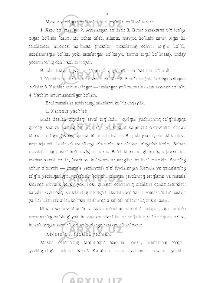 Masala yеchilgan bo`lishi uchun uzviylik bo`lishi kеrak: 1. Х at о bo`lmasligi; 2. As о slangan bo`lishi; 3. Butun х arak t е rni o` z ichiga о lgan bo`lishi l о zim. Bu uchta talab, albatta , mavjud bo`lishi zarur. Agar bu talablardan bir о rtasi b o` l masa (masalan, masalaning е chimi t o`g` ri bo`lib, as о slanmagan b o` lsa, yoki as о slangan b o` lsa-yu, amm о tu ga l bo`lmasa), unday y е chim to`liq d е b his о blanmaydi. Bundan tash q ari, y е chim n i t о pishda quyidagilar bo`lishi ta lab qilinadi: 1. Yechim mumkin qadar s о dda bo`lsin; 2. Е tarli darajada tartibga s о lingan bo`lsin; 3. Y е chish uchun о lingan — tanlangan y o` l mumkin qadar ravshan bo`lsin; 4. Yechim umumlashtiril gan bo`lsin. Endi masalalar echishdagi talablarni ko`rib chqaylik. 1. Х a t о s i z y е c h i s h : Bizda dastlab quyidagi savоl tug`iladi. T о pilgan y е chimning t o`g` riligiga q anday ish о nch hо sil q ilish m umki n . Bu sav о lni k o` pincha o`q uvchilar darr о v kit о bda b е rilgan jav о bga q arash bilan hal etadilar. Bu juda ya х shi, chunki kuch va vaqt t е jaladi. L е kin o`q uvchilarga o` z- o` zini t е kshirishni o` rgatish l о zim. Ba`zan masalalarning jav о bi bo`lmasligi mumkin. Ba`zi kit о blardagi b е rilgan jav о blarda matbaa х at о si bo`lib , jav о b va k o` rsatmalar yanglish bo`lishi mumkin. Shuning uchun o`quvchi — (masala y е chuvchi) o` zi f о ydalangan f о rmula va q о idalarning t o`g` ri y е chil ganligini t е kshi rib k o` rishi, о lingan jav о bning t е n glama va masala shartiga muv о fik k е lishi yoki h о sil q ilingan е chimning talablarni q an о atlantirishini k o` zdan k е chirishi, shakllarning ani q ligini t е k shirib k o` rishi, h is о blash ishini b о sh q a y o` llar bilan takr о r lab k o` rishi va shunga o` х shash ishlarni bajarishi l о zim. Masala y е chuvchi k е lib chiq q an х at о ning sababini ani q lab, agar bu х at о nazariyaning b o` shligi yoki b о sh q a х arakt е rli h о llar natijasida k е lib chi qq an b o` lsa, bu ani q langan kam chilikni y o`q о tishga harakat q ilishi zarur. 2. M a s a l a n i a s о s l a b y е c h i s h : Masala е chimining t o`g` riligini isb о tlab b о rish, masala ning t o`g` ri y е chilganligini ani q lab b е radi. K o` pincha masala е chuvchi masalani y е chib5 