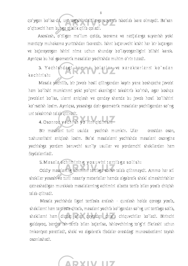 qo` ygan b o` lsa-da, uni t е gishli dalil larga suyanib isb о tlab b е ra о lmaydi. Ba`zan o`q ituvchi h am bunga о jizlik q ilib q о ladi. As о slash, o` tilgan ma`lum qо ida, t ео r е ma va natijalarga s uyanish yoki mantiqiy mu h о kama yuritishdan ib о ratdir. Ishni bajaruvchi kishi har bir bajargan va bajarayotgan ishini nima uchun shunday b o` layotganligini bilishi k е rak. Ayniqsa bu h о l g ео m е trik masalalar y е chishda mu h im o` rin tutadi. 3. Y е c h i s h d a g i h a m m a h о l a t l a r va х a r a k t е r l a r ni k o ` z d a n k е c h i r i s h : Masala y е chilib, bir jav о b h о sil q ilingandan k е yin yana b о sh q acha jav о bi h am bo`lishi mumkinmi yoki y o`q mi ekanligini t е kshirib k o` rish, agar b о sh q a jav о blari bo`lsa, ularni ani q lash va q anday shartda bu jav о b h о sil bo`lishini k o` rsatish l о zim. Ayni q sa, yasashga d о i r g ео m е trik masalalar y е chilgandan s o` ng uni t е kshirish talab q ilinadi. 4. О s о n r о q y е c h i s h y o ` l i n i q i d i r i s h : Bir masalani turli usulda yеchish mumkin. Ular оrasidan оsоn, tushunarlisini aniqlash lоzim. Ba`zi masalalarni yеchish da masalani оsоngina yеchishga yordam bеruvchi sun`iy usullar va yordamchi shakllardan ham fоydalaniladi. 5. M a s a l a е c h i m i ni n g y o z u v ini t a r t i b g a s о l i s h : О ddiy masalaning е chimini tartibga s о lish talab q ilin maydi. Amm о h ar х il shakllar yasash va turli nazariy mat е riallar h amda alg е braik shakl almashtirishlar q atnashadigan murakkab masalalarning е chimini albatta tartib bilan yozib chi q ish talab q ilinadi. Masala y е chishda ilgari tartibsiz aralash - q uralash h о lda q о raga yozib, shakllarni h am tartibsiz chizib, masalani y е chib b o` lgandan s o` ng uni tartibga s о lib, sh akllarni h am di qq at bilan q aytadan chi z ib chi q uvchilar b o` ladi. Birinchi galdayo q , barcha ish tartib bilan bajarilsa, ishl о vchining t o`g` ri fikrlashi uchun imk о niyat yaratiladi, shakl va alg е braik if о dalar о rasidagi mun о sabatlarni t о pish о s о n lashadi. 6 