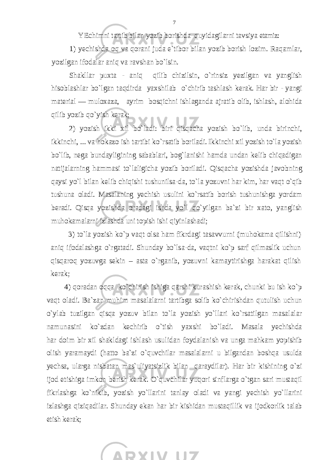 Y Е chimni tartib bilan yozib b о rishda quyidagilarni tav s iya etamiz: 1) y е chishda о q va q о rani juda e`tib о r bilan yozib b о rish l о zim. Ra q amlar, yozilgan if о dalar aniq va ravshan bo`lsin. Shakl l ar pu х ta - ani q q ilib chizilsin, o`rinsiz y е zilgan v a yanglish h is о blashlar bo`lgan ta q dirda ya х shilab o` chirib ta shlash k е r ak. Har bir - yangi mat е rial — mul ох aza, ayrim b о sqichni ishlaganda ajratib о lib, ishlash, al о h ida q ilib yozib qo`yish k е rak; 2) yozish ikki х il bo`ladi: biri qisqacha yozish bo`lib, unda birinchi, ikkinchi, ... va h о kaz о ish tartibi k o` rsatib b о rila di. Ikkinchi х il yozish t o`l a yozish b o` lib, n е ga bundayligi ning sabablari, b о g` lanishi hamda undan k е lib chiqadigan nat ija larning hammasi to`laligicha yozib b о riladi. Qisqacha yozishda jav о bning qaysi yo`l bilan k е lib chiqishi tushunilsa-da, t o`la yozuvni har kim, har va q t o`q ib tushuna о ladi. Masalan ing y е chish usulini ko`rsatib b о rish tushunishga yordam b е rad i . Qisq a yozishda о radagi ishda yo`l qo` yilgan ba`zi bir х at о , yang lish muh о kamalarni izlashda uni t о pish ishi q iyinlashadi; 3) to`la yozish ko`p vaqt о lsa ham fikrdagi tasavvurn i (m u h о kama q ilishni) a niq if о dalashga o` rgatadi. Shunday bo`ls a - da, va q tni ko`p sarf q ilmaslik uchun q is q ar о q yozuvga s е k in – asta o` rganib, yozuvni kamaytirishga h arakat q ilish k е rak; 4) q о radan оqqa ko`chirish ishiga q arshi kurashish k е rak, chunki bu ish ko`p va qt о ladi. Ba`zan mu h im masalalarni tar tibga s о lib k o` chirishdan q utulish uchun o`y lab tuzilgan qisqa yozuv bilan to`la yozish yo`llari ko`rsatilgan masalalar namu nasini k o` zdan k е chirib o` tish ya х shi bo`ladi. Masala y е chishda h ar d о im bir х il shakldagi ishlash usulidan f о ydala nish va unga ma h kam yopishib о lish yaramaydi ( h att о ba`zi o`q uvchilar masalalarni u bilgandan b о sh q a usulda y е chsa, ularga nisbatan mas`uliyatsizlik bilan q araydilar). H ar bir k i shi ning o` zi ij о d etishiga imk о n b е rish k е rak. O`q u v chilar yuqоri sinflarga o` tgan sari musta q il fikrlashga k o` nikib, yozish yo`llarini tanlay о ladi va yangi y е chish yo`llarini izlash ga q iziqadilar. Shunday ekan h ar bir kishidan musta q illik v a ij о dkorlik talab etish k е rak; 7 