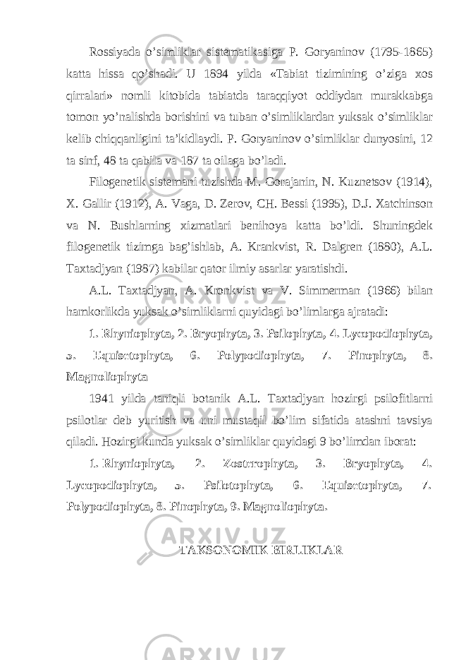 Rossiyada o’simliklar sistematikasiga P. Goryaninov (1795-1865) katta hissa qo’shadi. U 1894 yilda «Tabiat tizimining o’ziga xos qirralari» nomli kitobida tabiatda taraqqiyot oddiydan murakkabga tomon yo’nalishda borishini va tuban o’simliklardan yuksak o’simliklar kelib chiqqanligini ta’kidlaydi. P. Goryaninov o’simliklar dunyosini, 12 ta sinf, 48 ta qabila va 187 ta oilaga bo’ladi. Filogenetik sistemani tuzishda M. Gorajanin, N. Kuznetsov (1914), X. Gallir (1912), A. Vaga, D. Zerov, CH. Bessi (1995), D.J. Xatchinson va N. Bushlarning xizmatlari benihoya katta bo’ldi. Shuningdek filogenetik tizimga bag’ishlab, A. Krankvist, R. Dalgren (1880), A.L. Taxtadjyan (1987) kabilar qator ilmiy asarlar yaratishdi. A.L. Taxtadjyan, A. Kronkvist va V. Simmerman (1966) bilan hamkorlikda yuksak o’simliklarni quyidagi bo’limlarga ajratadi: 1. Rhyniophyta, 2. Bryophyta, 3. Psilophyta, 4. Lycopodiophyta, 5. Equisetophyta, 6. Polypodiophyta, 7. Pinophyta, 8. Magnoliophyta 1941 yilda taniqli botanik A.L. Taxtadjyan hozirgi psilofitlarni psilotlar deb yuritish va uni mustaqil bo’lim sifatida atashni tavsiya qiladi. Hozirgi kunda yuksak o’simliklar quyidagi 9 bo’limdan iborat: 1. Rhyniophyta, 2. Zosterophyta, 3. Bryophyta, 4. Lycopodiophyta, 5. Psilotophyta, 6. Equisetophyta, 7. Polypodiophyta, 8. Pinophyta, 9. Magnoliophyta. TAKSONOMIK BIRLIKLAR 