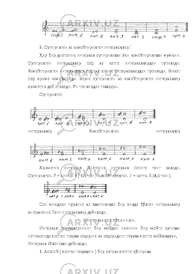 3. Ортирилган ва камайтирилган интерваллар.&#34; Ҳар бир диатоник интервал ортирилиши ёки камайтирилиши мумкин. Ортирилган интерваллар соф ва катта интерваллардан тузилади. Камайтирилган интерваллар соф ва кичик интерваллардан тузилади. Факат соф прима камаймайди. Барча ортирилган ва камайтирилган интерваллар хроматик деб аталади. Уч тонликдан ташқари. Ортирилган интерваллар Камайтирилган интерваллар Хроматик интервал Диатоник интервал сонига тенг келади. Ортирилган. 2 = кичик. 3 ( 1,5 тон ) камайтирилган. 7 = катта. 6 (4,5 тон ). Сон микдори турлича ва эшитилиши бир хилда бўлган интерваллар энгармоник Тенг интерваллар дейилади. Интерваллар айланиши. Интервал товушларининг бир жойдан иккинчи бир жойга кучиши натижасида пастки товуш юқорига ва юқоридаги товуш пастга жойлашуви, - Интервал айланиши дейилади. 1. Асосий ( пастки товушни ) бир октава пастга кўчириш. 