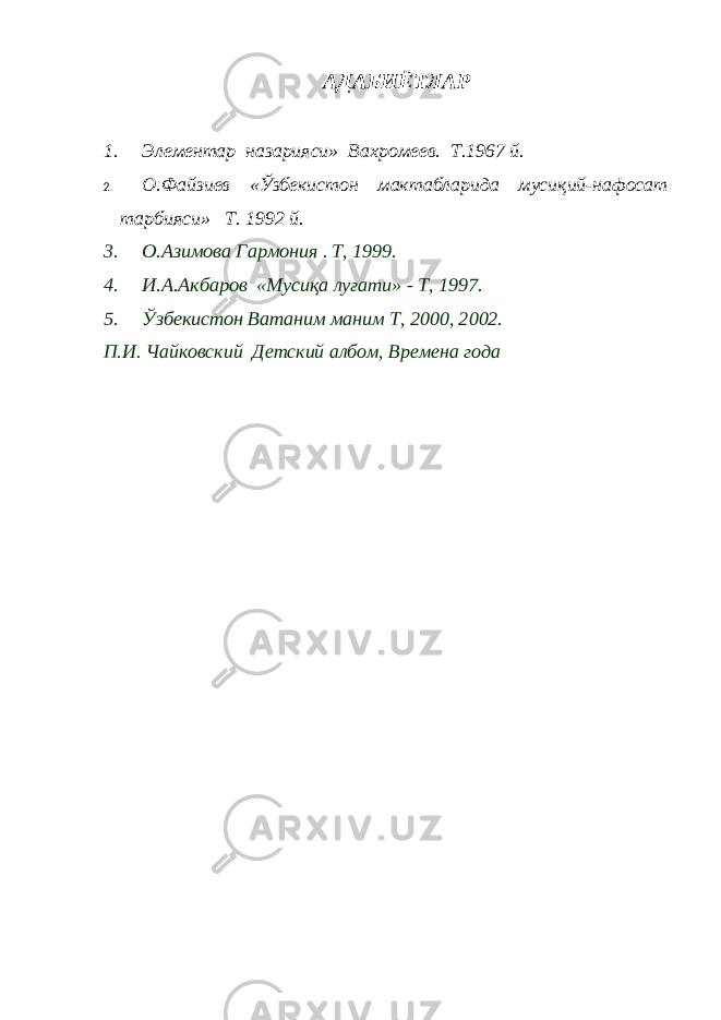 АДАБИЁТЛАР1. Элементар назарияси» Вахромеев. Т.1967 й. 2. О.Файзиев «Ўзбекистон мактабларида мусиқий-нафосат тарбияси» Т. 1992 й. 3. О.Азимова Гармония . T, 1999. 4. И.А.Акбаров «Мусиқа луғати» - T, 1997. 5. Ўзбекистон Ватаним маним T, 2000, 2002. П.И. Чайковский Детский албом, Времена года 