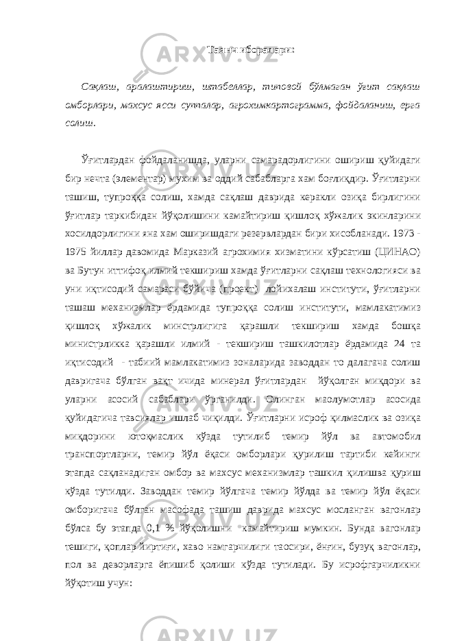 Таянч иборалари: Сақлаш, аралаштириш, штабеллар, типовой бўлмаган ўғит сақлаш омборлари, махсус ясси суппалар, агрохимкартограмма, фойдаланиш, ерга солиш. Ўғитлардан фойдаланишда, уларни самарадорлигини ошириш қуйидаги бир нечта (элементар) мухим ва оддий сабабларга хам боғлиқдир. Ўғитларни ташиш, тупроққа солиш, хамда сақлаш даврида керакли озиқа бирлигини ўғитлар таркибидан йўқолишини камайтириш қишлоқ хўжалик экинларини хосилдорлигини яна хам оширишдаги резервлардан бири хисобланади. 1973 - 1975 йиллар давомида Марказий агрохимия хизматини кўрсатиш (ЦИНАО) ва Бутун иттифоқ илмий текшириш хамда ўғитларни сақлаш технологияси ва уни иқтисодий самараси бўйича (проект) лойихалаш институти, ўғитларни ташаш механизмлар ёрдамида тупроққа солиш институти, мамлакатимиз қишлоқ хўжалик минстрлигига қарашли текшириш хамда бошқа министрликка қарашли илмий - текшириш ташкилотлар ёрдамида 24 та иқтисодий - табиий мамлакатимиз зоналарида заводдан то далагача солиш давригача бўлган вақт ичида минерал ўғитлардан йўқолган миқдори ва уларни асосий сабаблари ўрганилди. Олинган ма o лумотлар асосида қуйидагича тавсиялар ишлаб чиқилди. Ўғитларни исроф қилмаслик ва озиқа миқдорини ютоқмаслик кўзда тутилиб темир йўл ва автомобил транспортларни, темир йўл ёқаси омборлари қурилиш тартиби кейинги этапда сақланадиган омбор ва махсус механизмлар ташкил қилишва қуриш кўзда тутилди. Заводдан темир йўлгача темир йўлда ва темир йўл ёқаси омборигача бўлган масофада ташиш даврида махсус мосланган вагонлар бўлса бу этапда 0,1 % йўқолишни камайтириш мумкин. Бунда вагонлар тешиги, қоплар йиртиғи, хаво намгарчилиги та o сири, ёнғин, бузуқ вагонлар, пол ва деворларга ёпишиб қолиши кўзда тутилади. Бу исрофгарчиликни йўқотиш учун: 