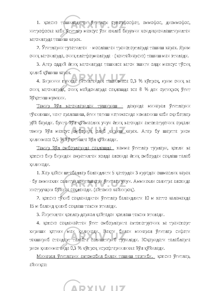 1. қопсиз ташиладиган ўғитлар: суперфосфат, аммофос, диаммофос, нитрофоска каби ўғитлар махсус ўзи юклаб берувчи кондиционлаштирилган вагонларда ташиш керак. 2. Ўғитларни тузатилган - мослашган транспортларда ташиш керак. Ярим очиқ вагонларда, очиқ платформаларда - (контейнерсиз) ташиш ман этилади. 3. Агар оддий ёпиқ вагонларда ташилса вагон эшиги олди махсус тўсиқ қилиб қўшиш керак. 4. Биринчи пункда айтилгандек ташилмаса 0,3 % кўпроқ, ярим очиқ ва очиқ вагонларда, очиқ майдонларда сақлашда эса 8 % дан ортиқроқ ўғит йўқотиш мумкин. Темир йўл вагонларидан тушириш - даврида минерал ўғитларни тўкилиши, чанг аралашиш, ёғин тегиш натижасида намланиш каби оқибатлар рўй беради. бунга йўл қўймаслик учун ёпиқ вагондан автопогрузчик орқали темир йўл махсус омборига олиб кириш керак. Агар бу шартга риоя қилинмаса 0,5 % йўқотишга йўл қўйилади. Темир йўл омборларида сақлашда хамма ўғитлар турлари, қопли ва қопсиз бир биридан ажратилган холда алохида ёпиқ омбордан сақлаш талаб қилинади. 1. Хар қайси штабеллар баландлиги 5 қатордан 3 ярусдан ошмаслик керак - бу аммиакли селитридан ташқари ўғитлар учун. Аммиакли селитра алохида инструкция бўйича сақланади. (айтамиз кейинроқ). 2. қопсиз тўкиб сақланадиган ўғитлар баландлиги 10 м хатто келажакда 15 м баланд қилиб сақлаш тавсия этилади. 3. Йиртилган қоплар дархол қайтадан қоплаш тавсия этилади. 4. қопсиз сақланаётган ўғит омборларига автопогрузчик ва транспорт кириши қатиян ман қилинади. Вақти билан минерал ўғитлар сифати текшириб стандарт талабга солиштириб турилади. Юқоридаги талабларга риоя қилинмаганда 0,3 % кўпроқ исрофгарчиликка йўл қўйилади. Минерал ўғитларни автомобил билан ташиш тартиби. қопсиз ўғитлар, айниқса: 