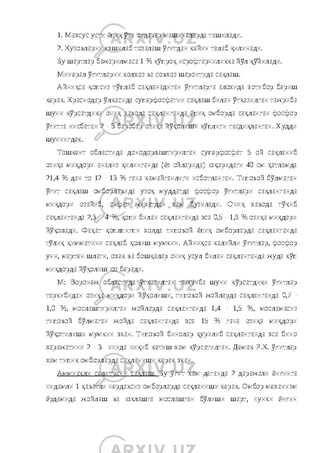 1. Махсус усти ёпиқ ўзи оғдарар машиналарда ташилади. 2. Кузовларни яхшилаб тозалаш ўғитдан кейин талаб қилинади. Бу шартлар бажарилмаса 1 % кўпроқ исрофгарчиликка йўл қўйилади. Минерал ўғитларни колхоз ва совхоз шароитида сақлаш. Айниқса қопсиз тўплаб сақланадиган ўғитларга алохида э o тибор бериш керак. Краснодар ўлкасида суперфосфатни сақлаш билан ўтказилган тажриба шуни кўрсатдики очиқ хавода сақланганда ёпиқ омборда сақланган фосфор ўғитга нисбатан 2 - 3 баробар озиқа йўқолиши кўплиги тасдиқланган. Худди шунингдек. Тошкент областида донодорлаштирилган суперфосфат 5 ой сақланиб озиқа миқдори анализ қилинганда (ёз ойларида) юқоридаги 40 см қатламда 21,4 % дан то 12 - 13 % гача камайганлиги исботланган. Типовой бўлмаган ўғит сақлаш омборларида узоқ муддатда фосфор ўғитлари сақланганда миқдори озайиб, сифат жихатдан хам бузилади. Очиқ хавода тўкиб сақланганда 2,3 - 4 %, қопи билан сақланганда эса 0,5 - 1,6 % озиқа миқдори йўқолади. Фақат қоплпнгпн холда типовой ёпиқ омборларда сақланганда тўлиқ қимматини сақлаб қолиш мумкин. Айниқса калийли ўғитлар, фосфор уни, мартен шлаги, охак ва бошқалар очиқ усул билан сақланганда жуда кўп миқдорда йўқолиш юз беради. М: Воронеж областида ўтказилган тажриба шуни кўрсатдики ўғитлар таркибидан озиқа миқдори йўқолиши, типовой жойларда сақланганда 0,7 - 1,0 %, мослаштирилган жойларда сақланганда 1,4 - 1,5 %, мосламасиз типовой бўлмаган жойда сақланганда эса 15 % гача озиқа миқдори йўқотилиши мумкин экан. Типовой бинолар қурилиб сақланганда эса бино харажатини 2 - 3 ичида чиқиб кетиш хам кўрсатилган. Демак Р.К. ўғитлар хам типик омборларда сақланиши керак экан. Аммиакли селитрани сақлаш. Бу ўғит кам деганда 2 даражали ёнғинга чидамли 1 қаватли чердаксиз омборларда сақланиши керак. Омбор механизм ёрдамида жойлаш ва юклашга мослашган бўлиши шарт, чунки ёнғин 