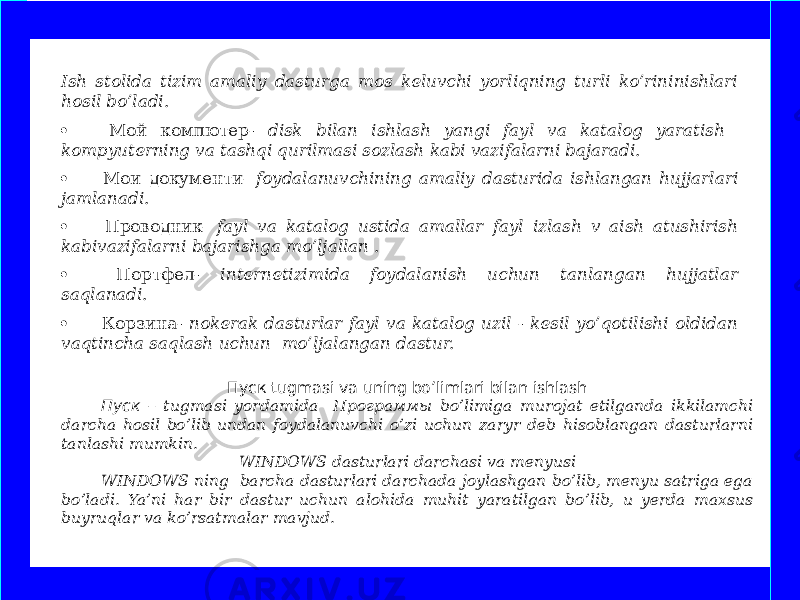 Пуск tugmasi va uning bo’limlari bilan ishlash Пуск – tugmasi yordamida Программы bo’limiga murojat etilganda ikkilamchi darcha hosil bo’lib undan foydalanuvchi o’zi uchun zaryr deb hisoblangan dasturlarni tanlashi mumkin. WINDOWS dasturlari darchasi va menyusi WINDOWS ning barcha dasturlari darchada joylashgan bo’lib, menyu satriga ega bo’ladi. Ya’ni har bir dastur uchun alohida muhit yaratilgan bo’lib, u yerda maxsus buyruqlar va ko’rsatmalar mavjud.  Ish stolida tizim amaliy dasturga mos keluvchi yorliqning turli ko’rininishlari hosil bo’ladi. ·         Мой компютер - disk bilan ishlash yangi fayl va katalog yaratish kompyuterning va tashqi qurilmasi sozlash kabi vazifalarni bajaradi. ·         Мои документи- foydalanuvchining amaliy dasturida ishlangan hujjarlari jamlanadi. ·         Проводник- fayl va katalog ustida amallar fayl izlash v aish atushirish kabivazifalarni bajarishga mo’ljallan . ·         Портфел - internetizimida foydalanish uchun tanlangan hujjatlar saqlanadi. ·         Корзина - nokerak dasturlar fayl va katalog uzil - kesil yo’qotilishi oldidan vaqtincha saqlash uchun mo’ljalangan dastur. www.arxiv.uz 